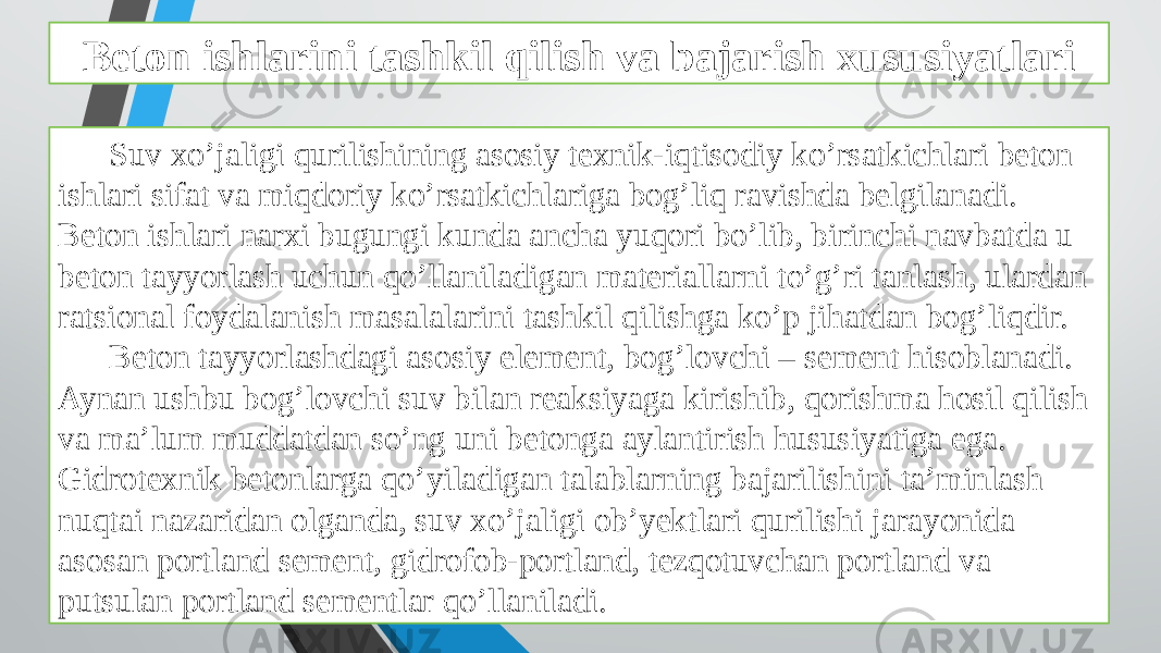 Beton ishlarini tashkil qilish va bajarish xususiyatlari Suv xo’jaligi qurilishining asosiy texnik-iqtisodiy ko’rsatkichlari beton ishlari sifat va miqdoriy ko’rsatkichlariga bog’liq ravishda belgilanadi. Beton ishlari narxi bugungi kunda ancha yuqori bo’lib, birinchi navbatda u beton tayyorlash uchun qo’llaniladigan materiallarni to’g’ri tanlash, ulardan ratsional foydalanish masalalarini tashkil qilishga ko’p jihatdan bog’liqdir. Beton tayyorlashdagi asosiy element, bog’lovchi – sement hisoblanadi. Aynan ushbu bog’lovchi suv bilan reaksiyaga kirishib, qorishma hosil qilish va ma’lum muddatdan so’ng uni betonga aylantirish hususiyatiga ega. Gidrotexnik betonlarga qo’yiladigan talablarning bajarilishini ta’minlash nuqtai nazaridan olganda, suv xo’jaligi ob’yektlari qurilishi jarayonida asosan portland sement, gidrofob-portland, tezqotuvchan portland va putsulan portland sementlar qo’llaniladi. 