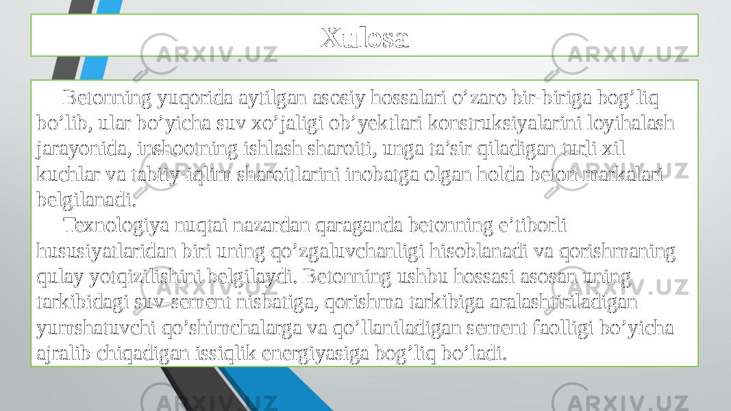 Xulosa Betonning yuqorida aytilgan asosiy hossalari o’zaro bir-biriga bog’liq bo’lib, ular bo’yicha suv xo’jaligi ob’yektlari konstruksiyalarini loyihalash jarayonida, inshootning ishlash sharoiti, unga ta’sir qiladigan turli xil kuchlar va tabiiy-iqlim sharoitlarini inobatga olgan holda beton markalari belgilanadi. Texnologiya nuqtai nazardan qaraganda betonning e’tiborli hususiyatlaridan biri uning qo’zgaluvchanligi hisoblanadi va qorishmaning qulay yotqizilishini belgilaydi. Betonning ushbu hossasi asosan uning tarkibidagi suv-sement nisbatiga, qorishma tarkibiga aralashtiriladigan yumshatuvchi qo’shimchalarga va qo’llaniladigan sement faolligi bo’yicha ajralib chiqadigan issiqlik energiyasiga bog’liq bo’ladi. 