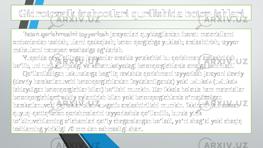 Beton ishlarini tashkil qilish va bajarish xususiyatlari Beton qorishmasini tayyorlash jarayonlari quyidagilardan iborat: materiallarni omborlardan tashish; ularni qadoqlash; beton-qorgichga yuklash; aralashtirish; tayyor mahsulotni transport vositasiga ag’darish. Yuqorida qayd qilingan jarayonlar orasida yetakchisi bu qorishmani aralashtirish bo’lib, uni turli xil tipdagi va konstruksiyadagi betonqorgichlarda amalga oshiriladi. Qo’llaniladigan uskunalarga bog’liq ravishda qorishmani tayyorlash jarayoni davriy (davriy harakatlanuvchi betonqorgichlardan foydalanilganda) yoki uzluksiz (uzluksiz ishlaydigan betonqorgichlar bilan) bo’lishi mumkin. Har ikkala holatda ham materiallar betonqorgichlarni oddiy aylantirish bilan yoki betonqorgichlarda o’rnatiladigan harakatlanuvchi parraklar bilan kuzgatib aralashtirilishi mumkin. Ikkinchi usul asosan quyuq–qattiq beton qorishmalarini tayyorlashda qo’llanilib, bunda yirik to’ldiruvchilarning o’lchamlari qat’iy chegaralangan bo’ladi, ya’ni shag’al yoki chaqiq toshlarning yirikligi 70 mm dan oshmasligi shart. Gidrotexnik inshootlari qurilishida beton ishlari 