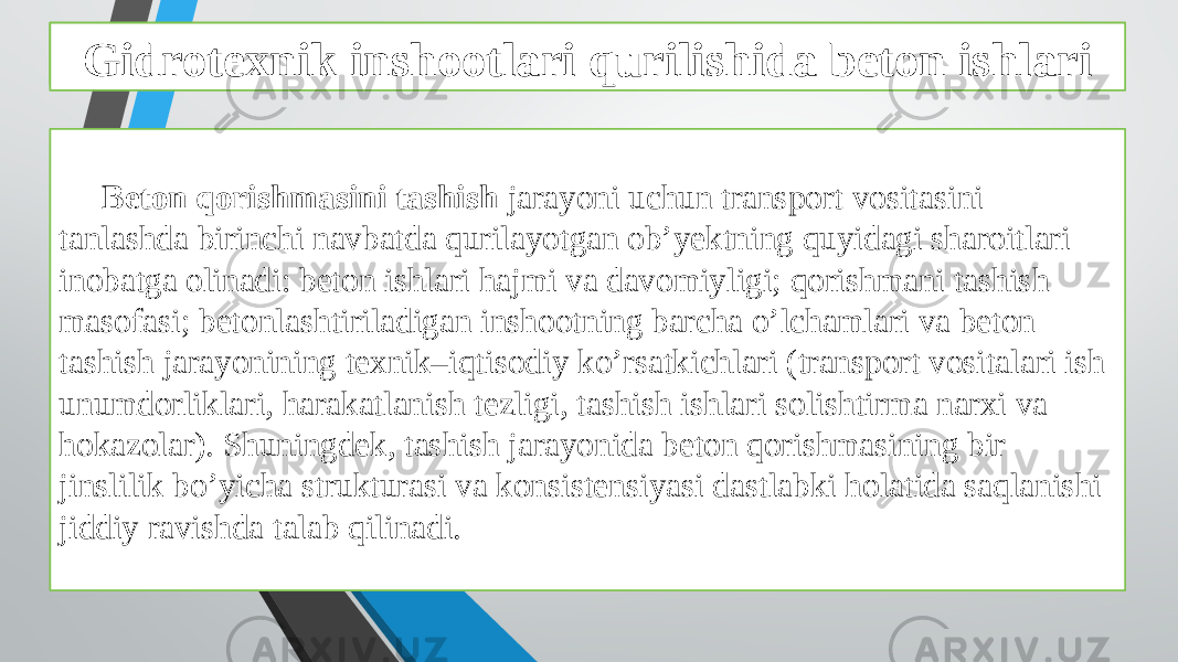 Beton ishlarini tashkil qilish va bajarish xususiyatlari Beton qorishmasini tashish jarayoni uchun transport vositasini tanlashda birinchi navbatda qurilayotgan ob’yektning quyidagi sharoitlari inobatga olinadi: beton ishlari hajmi va davomiyligi; qorishmani tashish masofasi; betonlashtiriladigan inshootning barcha o’lchamlari va beton tashish jarayonining texnik–iqtisodiy ko’rsatkichlari (transport vositalari ish unumdorliklari, harakatlanish tezligi, tashish ishlari solishtirma narxi va hokazolar). Shuningdek, tashish jarayonida beton qorishmasining bir jinslilik bo’yicha strukturasi va konsistensiyasi dastlabki holatida saqlanishi jiddiy ravishda talab qilinadi. Gidrotexnik inshootlari qurilishida beton ishlari 