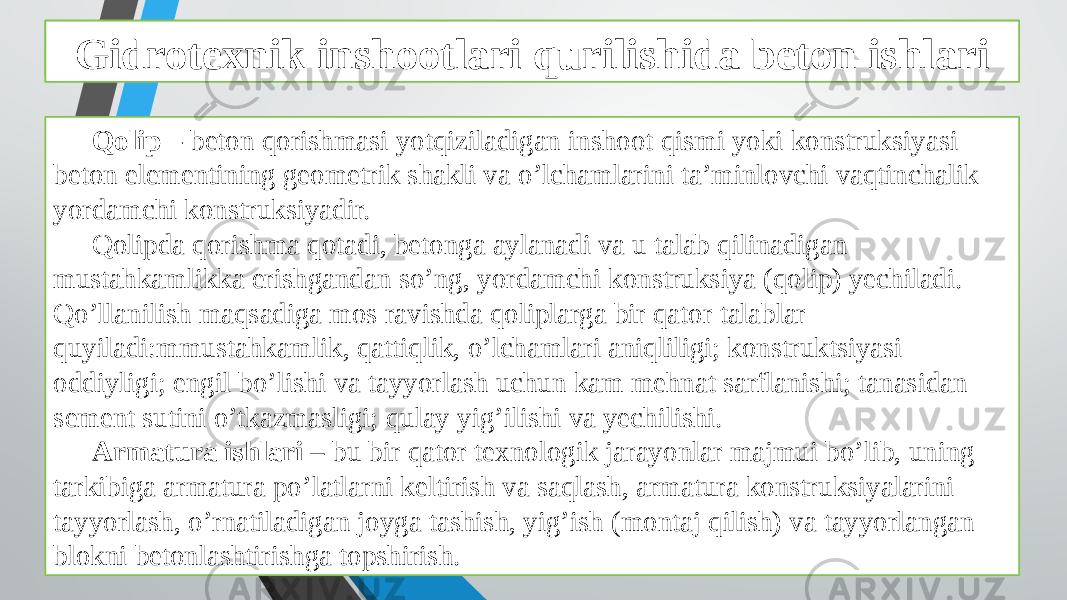 Beton ishlarini tashkil qilish va bajarish xususiyatlari Qolip – beton qorishmasi yotqiziladigan inshoot qismi yoki konstruksiyasi beton elementining geometrik shakli va o’lchamlarini ta’minlovchi vaqtinchalik yordamchi konstruksiyadir. Qolipda qorishma qotadi, betonga aylanadi va u talab qilinadigan mustahkamlikka erishgandan so’ng, yordamchi konstruksiya (qolip) yechiladi. Qo’llanilish maqsadiga mos ravishda qoliplarga bir qator talablar quyiladi:mmustahkamlik, qattiqlik, o’lchamlari aniqliligi; konstruktsiyasi oddiyligi; engil bo’lishi va tayyorlash uchun kam mehnat sarflanishi; tanasidan sement sutini o’tkazmasligi; qulay yig’ilishi va yechilishi. Armatura ishlari – bu bir qator texnologik jarayonlar majmui bo’lib, uning tarkibiga armatura po’latlarni keltirish va saqlash, armatura konstruksiyalarini tayyorlash, o’rnatiladigan joyga tashish, yig’ish (montaj qilish) va tayyorlangan blokni betonlashtirishga topshirish. Gidrotexnik inshootlari qurilishida beton ishlari 