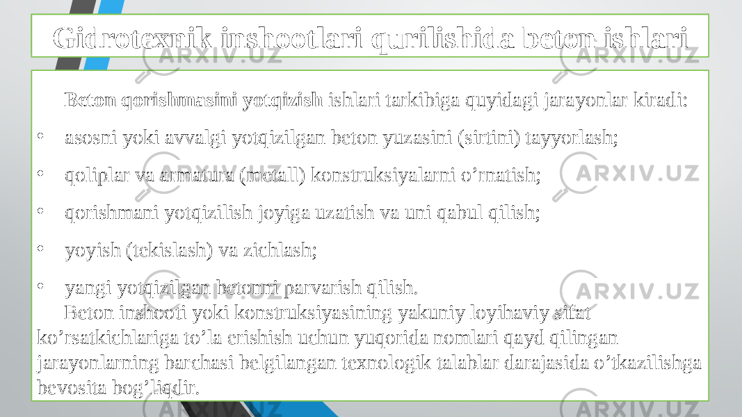 Beton ishlarini tashkil qilish va bajarish xususiyatlari Beton qorishmasini yotqizish ishlari tarkibiga quyidagi jarayonlar kiradi: • asosni yoki avvalgi yotqizilgan beton yuzasini (sirtini) tayyorlash; • qoliplar va armatura (metall) konstruksiyalarni o’rnatish; • qorishmani yotqizilish joyiga uzatish va uni qabul qilish; • yoyish (tekislash) va zichlash; • yangi yotqizilgan betonni parvarish qilish. Beton inshooti yoki konstruksiyasining yakuniy loyihaviy sifat ko’rsatkichlariga to’la erishish uchun yuqorida nomlari qayd qilingan jarayonlarning barchasi belgilangan texnologik talablar darajasida o’tkazilishga bevosita bog’liqdir. Gidrotexnik inshootlari qurilishida beton ishlari 