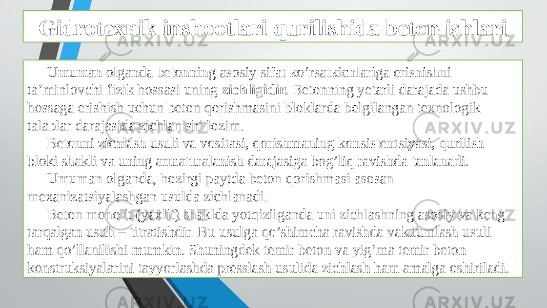 Beton ishlarini tashkil qilish va bajarish xususiyatlari Umuman olganda betonning asosiy sifat ko’rsatkichlariga erishishni ta’minlovchi fizik hossasi uning zichligidir. Betonning yetarli darajada ushbu hossaga erishish uchun beton qorishmasini bloklarda belgilangan texnologik talablar darajasida zichlanishi lozim. Betonni zichlash usuli va vositasi, qorishmaning konsistentsiyasi, qurilish bloki shakli va uning armaturalanish darajasiga bog’liq ravishda tanlanadi. Umuman olganda, hozirgi paytda beton qorishmasi asosan mexanizatsiyalashgan usulda zichlanadi. Beton monolit (yaxlit) shaklda yotqizilganda uni zichlashning asosiy va keng tarqalgan usuli – titratishdir. Bu usulga qo’shimcha ravishda vakuumlash usuli ham qo’llanilishi mumkin. Shuningdek temir beton va yig’ma temir beton konstruksiyalarini tayyorlashda presslash usulida zichlash ham amalga oshiriladi. Gidrotexnik inshootlari qurilishida beton ishlari 