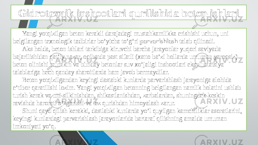 Beton ishlarini tashkil qilish va bajarish xususiyatlari Yangi yotqizilgan beton kerakli darajadagi mustahkamlikka erishishi uchun, uni belgilangan texnologik tadbirlar bo’yicha to’g’ri parvarishlash talab qilinadi. Aks holda, beton ishlari tarkibiga kiruvchi barcha jarayonlar yuqori saviyada bajarilishidan qat’iy nazar, oqibatda past sifatli (xatto ba’zi hollarda umuman yaroqsiz) beton olinishi mumkin va bunday betonlar suv xo’jaligi inshootlari ekspluatatsiya talablariga hech qanday sharoitlarda ham javob bermaydilar. Beton yotqizilgandan keyingi dastabki kunlarda parvarishlash jarayoniga alohida e’tibor qaratilishi lozim. Yangi yotqizilgan betonning belgilangan namlik holatini ushlab turish kerak va uni silkinishdan, shikastlanishdan, zarbalardan, shuningdek keskin ravishda harorati o’zgarishi va tez qurishdan himoyalash zarur. Shuni qayd qilish kerakki, dastlabki kunlarda yo’l quyilgan kamchiliklar asoratlarini, keyingi kunlardagi parvarishlash jarayonlarida bartaraf qilishning amalda umuman imkoniyati yo’q. Gidrotexnik inshootlari qurilishida beton ishlari 