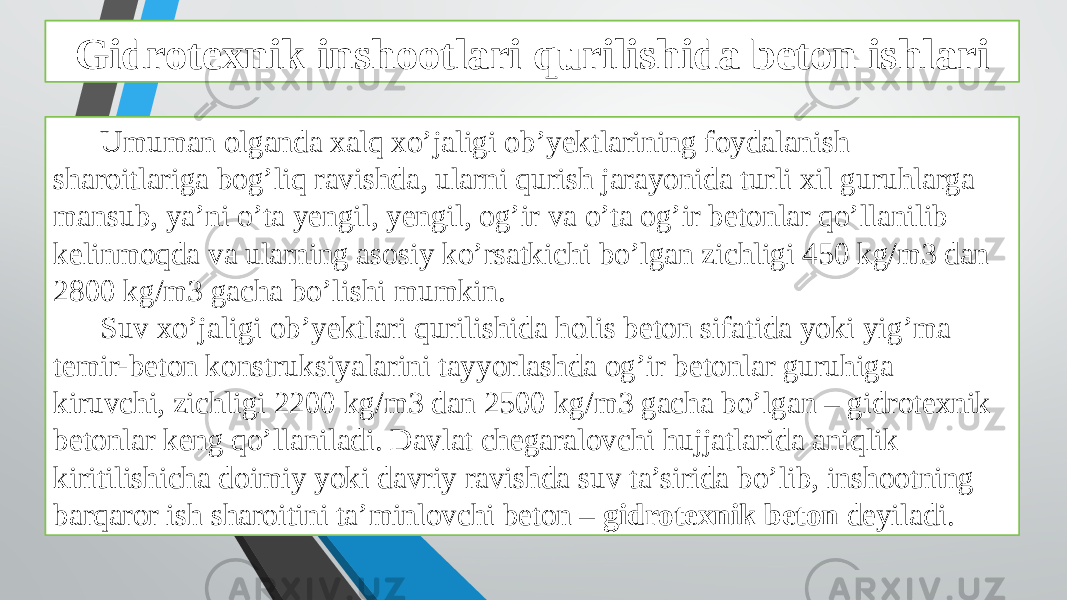 Gidrotexnik inshootlari qurilishida beton ishlari Umuman olganda xalq xo’jaligi ob’yektlarining foydalanish sharoitlariga bog’liq ravishda, ularni qurish jarayonida turli xil guruhlarga mansub, ya’ni o’ta yengil, yengil, og’ir va o’ta og’ir betonlar qo’llanilib kelinmoqda va ularning asosiy ko’rsatkichi bo’lgan zichligi 450 kg/m3 dan 2800 kg/m3 gacha bo’lishi mumkin. Suv xo’jaligi ob’yektlari qurilishida holis beton sifatida yoki yig’ma temir-beton konstruksiyalarini tayyorlashda og’ir betonlar guruhiga kiruvchi, zichligi 2200 kg/m3 dan 2500 kg/m3 gacha bo’lgan – gidrotexnik betonlar keng qo’llaniladi. Davlat chegaralovchi hujjatlarida aniqlik kiritilishicha doimiy yoki davriy ravishda suv ta’sirida bo’lib, inshootning barqaror ish sharoitini ta’minlovchi beton – gidrotexnik beton deyiladi. 