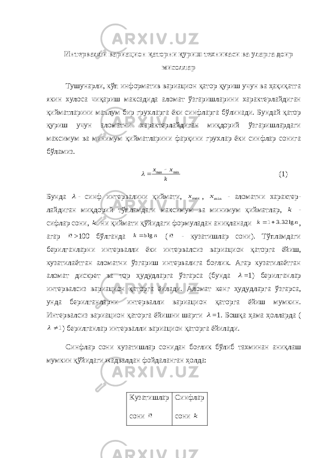 Интервалли вариацион қаторни қуриш техникаси ва уларга доир мисоллар Тушунарли, кўп информатив вариацион қатор қуриш учун ва ҳақиқатга якин хулоса чиқариш максадида аломат ўзгаришларини характерлайдиган қийматларини маълум бир грух ларга ёки синфларга бўлинади. Бундай қатор қуриш учун аломатни характерлайдиган миқдорий ўзгаришлардаги максимум ва минимум қийматларини фарқини грухлар ёки синфлар сонига бўламиз. k x x min max    (1) Бунда  - синф интервалини қиймати, maxx , minx - аломатни характер- лайдиган миқдорий тўпламдаги максимум ва минимум қийматлар, k - сифлар сони, k -ни қиймати қўйидаги формуладан аниқланади n k lg 32.3 1  , а гар n >100 бўлганда n k lg5 ( n - кузатишлар сони). Тўпламдаги берилганларни интервалли ёки интервалсиз вариацион қаторга ёйиш, кузатилаётган аломатни ўзгариш интервалига боғлик. Агар кузатилаётган аломат дискрет ва тор ҳудудларга ўзгарса (бунда  =1) берилганлар интервалсиз вариацион қаторга ёилади. Аломат кенг ҳудудларга ўзгарса, унда берилганларни интервалли вариацион қаторга ёйиш мумкин. Интервалсиз вариацион қаторга ёйишни шарти  =1. Бошқа ҳама ҳолларда ( 1  ) берилганлар интервалли вариацион қаторга ёйилади. Синфлар сони кузатишлар сонидан боғлик бўлиб тахминан аниқлаш мумкин қўйидаги жадвалдан фойдаланган ҳолда: Кузатишлар c они n Синфлар c они k 