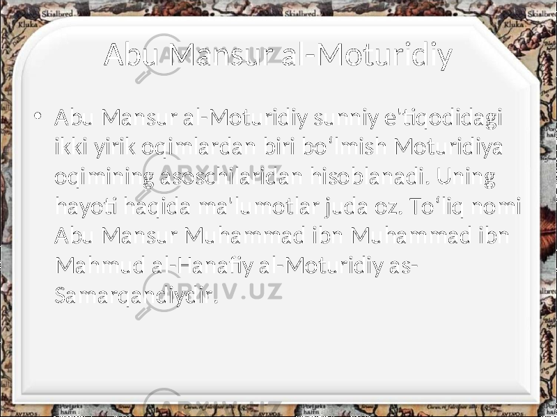 Abu Mansur al-Moturidiy • Abu Mansur al-Moturidiy sunniy e&#39;tiqodidagi ikki yirik oqimlardan biri bo‘lmish Moturidiya oqimining asoschilaridan hisoblanadi. Uning hayoti haqida ma&#39;lumotlar juda oz. To‘liq nomi Abu Mansur Muhammad ibn Muhammad ibn Mahmud al-Hanafiy al-Moturidiy as- Samarqandiydir. 
