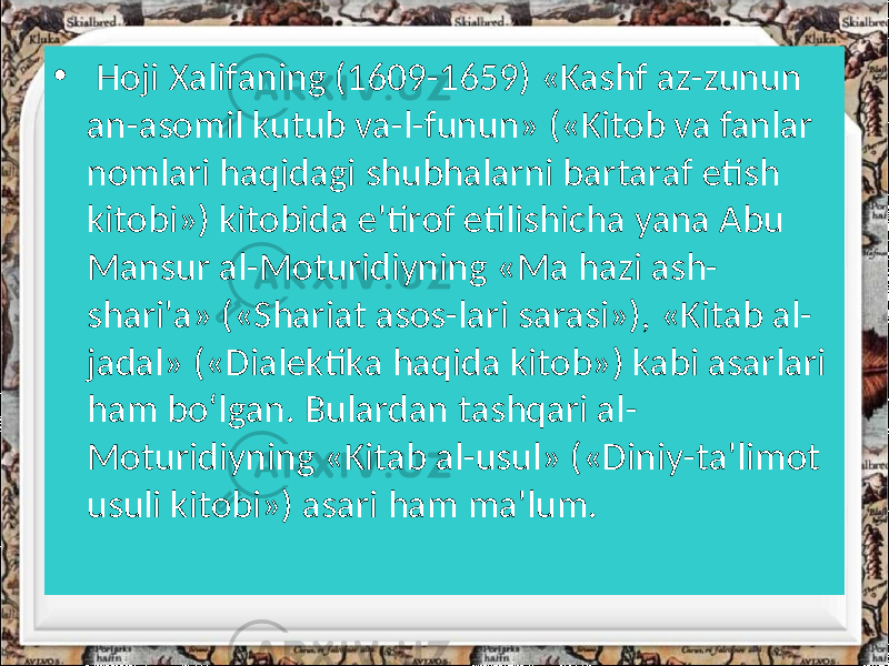 • Hoji Xalifaning (1609-1659) «Kashf az-zunun an-asomil kutub va-l-funun» («Kitob va fanlar nomlari haqidagi shubhalarni bartaraf etish kitobi») kitobida e&#39;tirof etilishicha yana Abu Mansur al-Moturidiyning «Ma hazi ash- shari&#39;a» («Shariat asos-lari sarasi»), «Kitab al- jadal» («Dialektika haqida kitob») kabi asarlari ham bo‘lgan. Bulardan tashqari al- Moturidiyning «Kitab al-usul» («Diniy-ta&#39;limot usuli kitobi») asari ham ma&#39;lum. 
