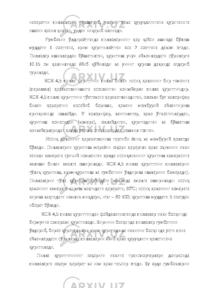 назоратчи пиллаларни текшириб, уларни ҳаво қуруқлигигача қуриганига ишонч ҳосил қилгач, ундан чиқариб олинади. Ғумбакни ўлдираётганда пиллаларнинг ҳар қайси яшикда бўлиш муддати 1 соатгача, ярим қуритилаётган эса 2 соатгача давом этади. Пиллалар яшиклардан бўшатилгач, қуритиш учун айвонлардаги сўриларга 10-15 см қалинликда ёйиб қўйилади ва унинг қуриш даврида ағдариб турилади. КСК-4,5 пилла қуритгичи пилла билан иссиқ ҳавонинг бир томонга (параллел) ҳаракатланишига асосланган конвейерли пилла қуритгичдир. КСК-4,5 пилла қуритгичи тўхтовсиз ҳаракатланадиган, оловли буғ калорифер билан ҳароратни пасайиб бориши, ҳавони мажбурий айлантириш принципида ишлайди. У калорифер, вентилятор, ҳаво ўтказгичлардан, қуритиш хонасидан (камера), юклайдиган, қуритадиган ва бўшатиш конвейерларидан ҳамда узатма станциясидан ташкил топган. Иссиқ ҳавонинг ҳаракатланиш тартиби ёпиқ ва мажбурий ҳолатда бўлади. Пиллаларни қуритиш жараёни юқори ҳарортли ҳаво оқимини икки зонали камерага сунъий намланган ҳолда иссиқликнинг қуритиш камерасига келиши билан амалга оширилади. КСК-4,5 пилла қуритгичи пиллаларни тўлиқ қуритиш, ярим қуритиш ва ғумбагини ўлдириш ишларини бажаради). Пиллаларни тўла қуритиш қуйидаги режимда амалга оширилади: иссиқ ҳавонинг камерага кириш вақтидаги ҳарорати, 90 0 С; иссиқ ҳавонинг камерага кириш вақтидаги намлик миқдори, г/кг – 80-100; қуритиш муддати 5 соатдан иборат бўлади. КСК-4,5 пилла қуритгичдан фойдаланилганда пиллалар икки босқичда бирмунча самарали қуритилади. Биринчи босқичда пиллалар ғумбагини ўлдириб, бироз қуритади ёки ярим қуритади ва иккинчи босқичда усти пана айвонлардаги сўриларда пиллаларни ёйиб ҳаво қуруқлиги ҳолатигача қуритилади. Пилла қуритгичнинг юқориги иккита транспортерлари доирасида пиллаларга юқори ҳарорат ва нам ҳаво таъсир этади. Бу ерда ғумбакларни 