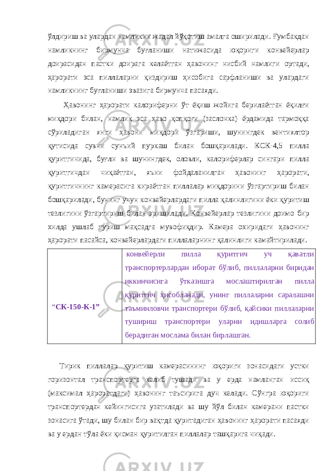 ўлдириш ва улардан намликни жадал йўқотиш амалга оширилади. Ғумбакдан намликнинг бирмунча буғланиши натижасида юқориги конвейерлар доирасидан пастки доирага келаётган ҳавонинг нисбий намлиги ортади, ҳарорати эса пиллаларни қиздириш ҳисобига сарфланиши ва улардаги намликнинг буғланиши эвазига бирмунча пасаяди. Ҳавонинг ҳарорати калориферни ўт ёқиш жойига берилаётган ёқилғи миқдори билан, намлик эса ҳаво қопқоғи (заслонка) ёрдамида тармоққа сўриладиган янги ҳавони миқдори ўзгариши, шунингдек вентиялтор қутисида сувни сунъий пуркаш билан бошқарилади. КСК-4,5 пилла қуритгичида, буғли ва шунингдек, оловли, калориферлар сингари пилла қуритгичдан чиқаётган, яъни фойдаланилган ҳавонинг ҳарорати, қуритгичнинг камерасига кираётган пиллалар миқдорини ўзгартириш билан бошқарилади, бунинг учун конвейерлардаги пилла қалинлигини ёки қуритиш тезлигини ўзгартириш билан эришилади. Конвейерлар тезлигини доимо бир хилда ушлаб туриш мақсадга мувофиқдир. Камера охиридаги ҳавонинг ҳарорати пасайса, конвейерлардаги пиллаларнинг қалинлиги камайтирилади. “ СК-150-К-1” конвейерли пилла қуритгич уч қаватли транспортерлардан иборат бўлиб, пиллаларни биридан иккинчисига ўтказишга мослаштирилган пилла қуритгич ҳисобланади, унинг пиллаларни саралашни таъминловчи транспортери бўлиб, қайсики пиллаларни тушириш транспортери уларни идишларга солиб берадиган мослама билан бирлашган. Тирик пиллалар қуритиш камерасининг юқориги зонасидаги устки горизонтал транспортерга келиб тушади ва у ерда намланган иссиқ (максимал ҳароратдаги) ҳавонинг таъсирига дуч келади. Сўнгра юқориги транспортердан кейингисига узатилади ва шу йўл билан камерани пастки зонасига ўтади, шу билан бир вақтда қуритадиган ҳавонинг ҳарорати пасаяди ва у ердан тўла ёки қисман қуритилган пиллалар ташқарига чиқади. 