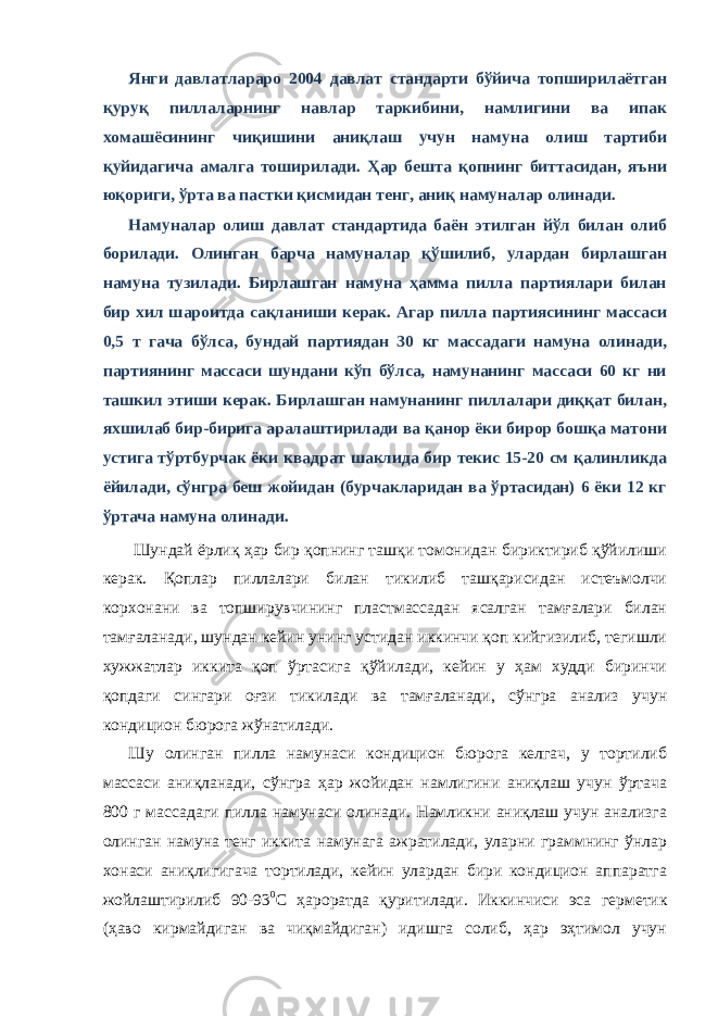 Янги давлатлараро 2004 давлат стандарти бўйича топширилаётган қуруқ пиллаларнинг навлар таркибини, намлигини ва ипак хомашёсининг чиқишини аниқлаш учун намуна олиш тартиби қуйидагича амалга тоширилади. Ҳар бешта қопнинг биттасидан, яъни юқориги, ўрта ва пастки қисмидан тенг, аниқ намуналар олинади. Намуналар олиш давлат стандартида баён этилган йўл билан олиб борилади. Олинган барча намуналар қўшилиб, улардан бирлашган намуна тузилади. Бирлашган намуна ҳамма пилла партиялари билан бир хил шароитда сақланиши керак. Агар пилла партиясининг массаси 0,5 т гача бўлса, бундай партиядан 30 кг массадаги намуна олинади, партиянинг массаси шундани кўп бўлса, намунанинг массаси 60 кг ни ташкил этиши керак. Бирлашган намунанинг пиллалари диққат билан, яхшилаб бир-бирига аралаштирилади ва қанор ёки бирор бошқа матони устига тўртбурчак ёки квадрат шаклида бир текис 15-20 см қалинликда ёйилади, сўнгра беш жойидан (бурчакларидан ва ўртасидан) 6 ёки 12 кг ўртача намуна олинади. Шундай ёрлиқ ҳар бир қопнинг ташқи томонидан бириктириб қўйилиши керак. Қоплар пиллалари билан тикилиб ташқарисидан истеъмолчи корхонани ва топширувчининг пластмассадан ясалган тамғалари билан тамғаланади, шундан кейин унинг устидан иккинчи қоп кийгизилиб, тегишли хужжатлар иккита қоп ўртасига қўйилади, кейин у ҳам худди биринчи қопдаги сингари оғзи тикилади ва тамғаланади, сўнгра анализ учун кондицион бюрога жўнатилади. Шу олинган пилла намунаси кондицион бюрога келгач, у тортилиб массаси аниқланади, сўнгра ҳар жойидан намлигини аниқлаш учун ўртача 800 г массадаги пилла намунаси олинади. Намликни аниқлаш учун анализга олинган намуна тенг иккита намунага ажратилади, уларни граммнинг ўнлар хонаси аниқлигигача тортилади, кейин улардан бири кондицион аппаратга жойлаштирилиб 90-93 0 С ҳароратда қуритилади. Иккинчиси эса герметик (ҳаво кирмайдиган ва чиқмайдиган) идишга солиб, ҳар эҳтимол учун 