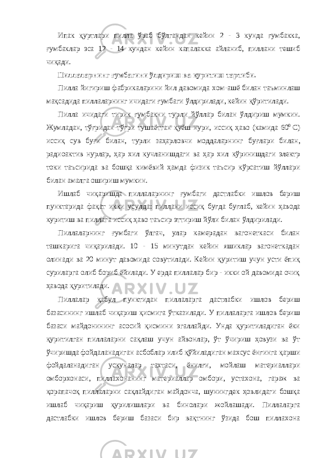 Ипак қуртлари пилла ўраб бўлгандан кейин 2 - 3 кунда ғумбакка, ғумбаклар эса 12 - 14 кундан кейин капалакка айланиб, пиллани тешиб чиқади. Пиллаларнинг ғумбагини ўлдириш ва қуритиш тартиби . Пилла йигириш фабрикаларини йил давомида хом - ашё билан таъминлаш мақсадида пиллаларнинг ичидаги ғумбаги ўлдирилади , кейин қўритилади . Пилла ичидаги тирик ғумбакни турли йўллар билан ўлдириш мумкин . Жумладан , тўғридан - тўғри тушаётган қуёш нури , иссиқ ҳаво ( камида 60 0 С ) иссиқ сув буғи билан , турли заҳарловчи моддаларнинг буғлари билан , радиоактив нурлар , ҳар хил кучланишдаги ва ҳар хил кўринишдаги электр токи таъсирида ва бошқа кимёвий ҳамда физик таъсир кўрсатиш йўллари билан амалга ошириш мумкин . Ишлаб чиқаришда пиллаларнинг ғумбаги дастлабки ишлов бериш пунктарида фақат икки усулда : пиллани иссиқ буғда буғлаб , кейин ҳавода куритиш ва пиллага иссиқ ҳаво таъсир эттириш йўли билан ўлдирилади . Пиллаларнинг ғумбаги ўлгач, улар камерадан вагонеткаси билан ташкарига чиқарилади. 10 - 15 минутдан кейин яшиклар вагонеткадан олинади ва 20 минут давомида совутилади. Кейин қуритиш учун усти ёпиқ суриларга олиб бориб ёйилади. У ерда пиллалар бир - икки ой давомида очиқ ҳавода қуритилади. Пиллалар қабул пунктидан пиллаларга дастлабки ишлов бериш базасининг ишлаб чиқариш қисмига ўтказилади. У пиллаларга ишлов бериш базаси майдонининг асосий қисмини эгаллайди. Унда қуритиладиган ёки қуритилган пиллаларни сақлаш учун айвонлар, ўт ўчириш ҳовузи ва ўт ўчиришда фойдаланадиган асбоблар илиб қўйиладиган махсус ёнғинга қарши фойдаланадиган ускуналар тахтаси, ёнилғи, мойлаш материаллари омборхонаси, пиллахонанинг материаллар омбори, устахона, гараж ва қорапачоқ пиллаларни сақлайдиган майдонча, шунингдек ҳовлидаги бошқа ишлаб чиқариш қурилишлари ва бинолари жойлашади. Пиллаларга дастлабки ишлов бериш базаси бир вақтнинг ўзида бош пиллахона 