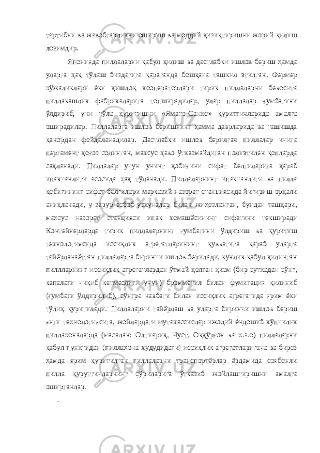 тартибни ва жавобгарликни ошириш ва моддий қизиқтиришни жорий қилиш лозимдир. Японияда пиллаларни қабул қилиш ва дастлабки ишлов бериш ҳамда уларга ҳақ тўлаш биздагига қараганда бошқача ташкил этилган. Фермер хўжаликлари ёки қишлоқ кооператорлари тирик пиллаларни бевосита пиллакашлик фабрикаларига топширадилар, улар пиллалар ғумбагини ўлдириб, уни тўла қуритишни «Ямато-Санко» қуритгичларида амалга оширадилар. Пиллаларга ишлов беришнинг ҳамма даврларида ва ташишда қанордан фойдаланадилар. Дастлабки ишлов берилгач пиллалар ичига пергамент қоғоз солинган, махсус ҳаво ўтказмайдиган полиэтилен қопларда сақланади. Пиллалар учун унинг қобиғини сифат белгиларига қараб ипакчанлиги асосида ҳақ тўланади. Пиллаларнинг ипакчанлиги ва пилла қобиғининг сифат белгилари марказий назорат станциясида йигириш орқали аниқланади, у зарур асбоб-ускуналар билан жиҳозланган, бундан ташқари, махсус назорат станцияси ипак хомашёсининг сифатини текширади Контейнерларда тирик пиллаларнинг ғумбагини ўлдириш ва қуритиш технологиясида иссиқлик агрегатларининг қувватига қараб уларга тайёрланаётган пиллаларга биринчи ишлов берилади, кунлик қабул қилинган пиллларнинг иссиқлик агрегатлардан ўтмай қолган қисм (бир суткадан сўнг, капалаги чиқиб кетмаслиги учун) бромметил билан фумигация қилиниб (ғумбаги ўлдирилиб), сўнгра навбати билан иссиқлик агрегатида ярим ёки тўлиқ қуритилади. Пиллаларни тайёрлаш ва уларга биринчи ишлов бериш янги технологиясига, жойлардаги мутахассислар ижодий ёндошиб кўпчилик пиллахоналарда (масалан: Олтиариқ, Чуст, Оққўрғон ва х.з.о) пиллаларни қабул пунктидан (пиллахона худудидаги) иссиқлик агрегатларигача ва бироз ҳамда ярим қуритилган пиллаларни транспортёрлар ёрдамида соябонли пилла қурутгичларнинг сўриларига ўтказиб жойлаштиришни амалга оширганлар. . 