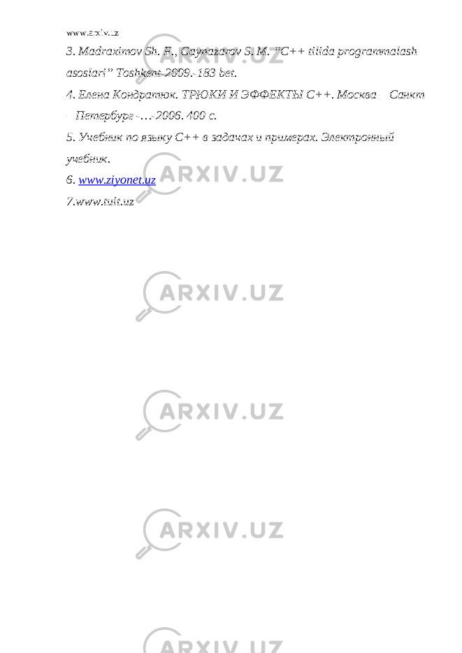 www.arxiv.uz 3. Madraximov Sh. F., Gaynazarov S. M. “C++ tilida programmalash asoslari” Toshkent-2009.-183 bet. 4. Елена Кондратюк. ТРЮКИ И ЭФФЕКТЫ С++. Москва – Санкт – Петербург -…-2006. 400 с. 5. Учебник по языку С++ в задачах и примерах. Электронный учебник. 6. www . ziyonet . uz 7.www.tuit.uz 