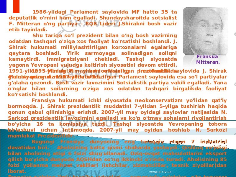 1995-yilning 7-may kuni o&#39;tkazilgan prezidentlik saylovida J. Shirak g&#39;alaba qozondi. 1997-yilda o&#39;tkazilgan Parlament saylovida esa so&#39;l partiyalar g&#39;alaba qozondi. Bosh vazir lavozimini Sotsialistik partiya vakili egalladi. Yana o&#39;nglar bilan soilarning o&#39;ziga xos odatdan tashqari birgalikda faoliyat ko&#39;rsatishi boshlandi. Fransiya hukumati ichki siyosatda neokonservatizm yo&#39;lidan qat&#39;iy bormoqda. J. Shirak prezidentlik muddatini 7-yildan 5-yilga tushirish haqida qonun qabul qilinishiga erishdi. 2007-yil may oyidagi saylovlar natijasida N. Sarkozi prezidentlik lavozimini egalladi va ko&#39;p o&#39;tmay sohalarni rivojlantirish bo&#39;yicha 16 ta komissiya tuzdi. Tashqi siyosatda Yevropaning tobora birlashuvi uchun intilmoqda. 2007-yil may oyidan boshlab N. Sarkozi mamlakat Prezidentidir. Bugungi Fransiya dunyoning eng taraqqiy etgan 7 industrial davatidan biri. Aholisining katta qismi shaharda yashaydi. Qishloq xo&#39;jaligi bilan aholining atigi 6 foizi shug&#39;ullanadi. Oziq-ovqat mahsulotlarini eksport qilish bo&#39;yicha dunyoda AQSHdan so&#39;ng ikkinchi o&#39;rinda turadi. Aholisining 85 foizi yollanma mehnat vakillari (ishchilar, xizmatcliilar, texnik ziyolilar)dan iborat. Fransiya o&#39;zining ilmiy-texnika yutuqlari — zamonaviy aviatsiya, o&#39;ta tezyurar poyezdlari, mashhur «Reno», «Sitroyen» va «Pejo» avtomobillari, ilg&#39;or kemasozlik sanoati bilan haqli sur&#39;atda faxrlansa arziydi. 1986-yildagi Parlament saylovida MF hatto 35 ta deputatlik o&#39;rnini ham egalladi. Shundaysharoitda sotsialist F. Mitteran o&#39;ng partiya - RQB Lideri J.Shirakni bosh vazir etib tayinladi. Shu tariqa so&#39;l prezident bilan o&#39;ng bosh vazirning odatdan tashqari o&#39;ziga xos faoliyat ko&#39;rsatishi boshlandi. J. Shirak hukumati milliylashtirilgan korxonalarni egalariga qaytara boshladi. Yirik sarmoyaga solinadigan soliqni kamaytirdi. Immigratsiyani chekladi. Tashqi siyosatda yagona Yevropani vujudga keltirish siyosatini davom ettirdi. 1991-yilda Maastrixt shartnomasining imzolanishida Fransiyaning xizmati katta bo&#39;ldi. Fransua Mitteran. www.arxiv.uz 