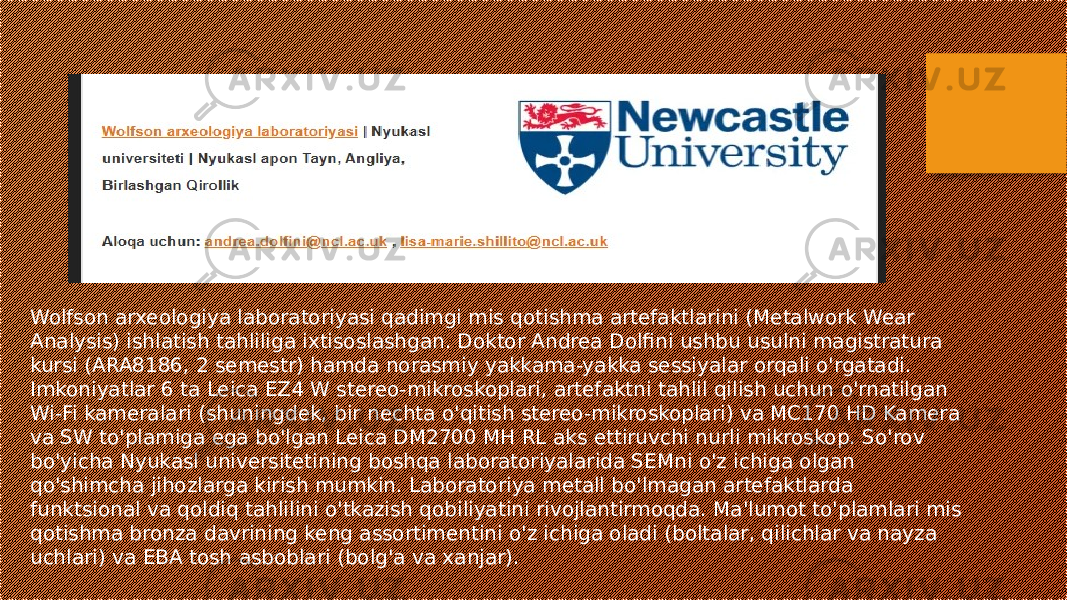 Wolfson arxeologiya laboratoriyasi qadimgi mis qotishma artefaktlarini (Metalwork Wear Analysis) ishlatish tahliliga ixtisoslashgan. Doktor Andrea Dolfini ushbu usulni magistratura kursi (ARA8186, 2 semestr) hamda norasmiy yakkama-yakka sessiyalar orqali o&#39;rgatadi. Imkoniyatlar 6 ta Leica EZ4 W stereo-mikroskoplari, artefaktni tahlil qilish uchun o&#39;rnatilgan Wi-Fi kameralari (shuningdek, bir nechta o&#39;qitish stereo-mikroskoplari) va MC170 HD Kamera va SW to&#39;plamiga ega bo&#39;lgan Leica DM2700 MH RL aks ettiruvchi nurli mikroskop. So&#39;rov bo&#39;yicha Nyukasl universitetining boshqa laboratoriyalarida SEMni o&#39;z ichiga olgan qo&#39;shimcha jihozlarga kirish mumkin. Laboratoriya metall bo&#39;lmagan artefaktlarda funktsional va qoldiq tahlilini o&#39;tkazish qobiliyatini rivojlantirmoqda. Ma&#39;lumot to&#39;plamlari mis qotishma bronza davrining keng assortimentini o&#39;z ichiga oladi (boltalar, qilichlar va nayza uchlari) va EBA tosh asboblari (bolg&#39;a va xanjar). 