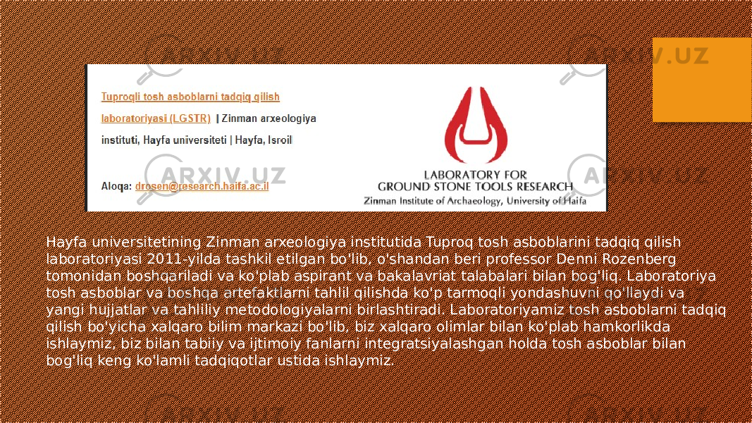 Hayfa universitetining Zinman arxeologiya institutida Tuproq tosh asboblarini tadqiq qilish laboratoriyasi 2011-yilda tashkil etilgan bo&#39;lib, o&#39;shandan beri professor Denni Rozenberg tomonidan boshqariladi va ko&#39;plab aspirant va bakalavriat talabalari bilan bog&#39;liq. Laboratoriya tosh asboblar va boshqa artefaktlarni tahlil qilishda ko&#39;p tarmoqli yondashuvni qo&#39;llaydi va yangi hujjatlar va tahliliy metodologiyalarni birlashtiradi. Laboratoriyamiz tosh asboblarni tadqiq qilish bo&#39;yicha xalqaro bilim markazi bo&#39;lib, biz xalqaro olimlar bilan ko&#39;plab hamkorlikda ishlaymiz, biz bilan tabiiy va ijtimoiy fanlarni integratsiyalashgan holda tosh asboblar bilan bog&#39;liq keng ko&#39;lamli tadqiqotlar ustida ishlaymiz. 
