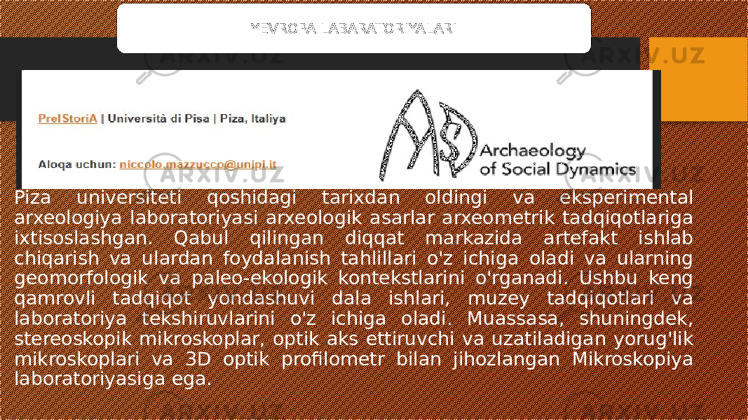 Piza universiteti qoshidagi tarixdan oldingi va eksperimental arxeologiya laboratoriyasi arxeologik asarlar arxeometrik tadqiqotlariga ixtisoslashgan. Qabul qilingan diqqat markazida artefakt ishlab chiqarish va ulardan foydalanish tahlillari o&#39;z ichiga oladi va ularning geomorfologik va paleo-ekologik kontekstlarini o&#39;rganadi. Ushbu keng qamrovli tadqiqot yondashuvi dala ishlari, muzey tadqiqotlari va laboratoriya tekshiruvlarini o&#39;z ichiga oladi. Muassasa, shuningdek, stereoskopik mikroskoplar, optik aks ettiruvchi va uzatiladigan yorug&#39;lik mikroskoplari va 3D optik profilometr bilan jihozlangan Mikroskopiya laboratoriyasiga ega. YEVROPA LABARATORIYALARI 