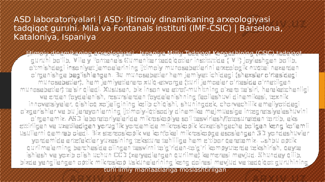 ASD laboratoriyalari | ASD: Ijtimoiy dinamikaning arxeologiyasi tadqiqot guruhi. Mila va Fontanals instituti (IMF-CSIC) | Barselona, Kataloniya, Ispaniya Ijtimoiy dinamikaning arxeologiyasi - Ispaniya Milliy Tadqiqot Kengashining (CSIC) tadqiqot guruhi bo&#39;lib, Mila y Fontanals Gumanitar tadqiqotlar institutida (IMF) joylashgan bo&#39;lib, o&#39;tmishdagi insoniyat jamoalarining ijtimoiy munosabatlarini arxeologik nuqtai nazardan o&#39;rganishga bag&#39;ishlangan. Bu munosabatlar ham jamiyat ichidagi (shaxslar o&#39;rtasidagi munosabatlar), ham jamiyatlararo xulq-atvorga (turli jamoalar o&#39;rtasida o&#39;rnatilgan munosabatlar) ta&#39;sir qiladi. Xususan, biz inson va atrof-muhitning o&#39;zaro ta&#39;siri, harakatchanligi va erdan foydalanish, resurslardan foydalanishning faollashuvi dinamikasi, texnik innovatsiyalar, qishloq xo&#39;jaligining kelib chiqishi, shuningdek, chorvachilik amaliyotidagi o&#39;zgarishlar va bu jarayonlarning ijtimoiy-iqtisodiy dinamika majmuasiga integratsiyalashuvini o&#39;rganamiz. ASD laboratoriyalarida mikroskopiya so&#39;l tasvirlash/fotosuratdan tortib, aks ettirilgan va uzatiladigan yorug&#39;lik yordamida mikroskopik kuzatishgacha bo&#39;lgan keng ko&#39;lamli usullarni qamrab oladi. Biz stereoskopik va konfokal mikroskopga asoslangan 3D yondashuvlar yordamida artefaktlar yuzasining tekstura tahliliga ham e&#39;tibor qaratamiz. Ushbu optik qurilmalarning barchasida olingan tasvirni to&#39;g&#39;ridan-to&#39;g&#39;ri kompyuterda tekshirish, qayta ishlash va yozib olish uchun CCD (zaryadlangan qurilma) kamerasi mavjud. Shunday qilib, bizda yangilangan optik mikroskop uskunalarining keng doirasi mavjud va tadqiqot guruhining turli ilmiy manfaatlariga moslashtirilgan 