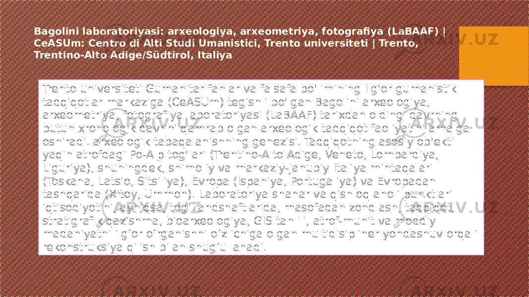 Bagolini laboratoriyasi: arxeologiya, arxeometriya, fotografiya (LaBAAF) | CeASUm: Centro di Alti Studi Umanistici, Trento universiteti | Trento, Trentino-Alto Adige/Südtirol, Italiya Trento universiteti Gumanitar fanlar va falsafa bo&#39;limining Ilg&#39;or gumanistik tadqiqotlar markaziga (CeASUm) tegishli bo&#39;lgan Bagolini arxeologiya, arxeometriya, fotografiya laboratoriyasi (LaBAAF) tarixdan oldingi davrning butun xronologik davrini qamrab olgan arxeologik tadqiqot faoliyatini amalga oshiradi. arxeologik tabaqalanishning genezisi. Tadqiqotning asosiy ob&#39;ekti yaqin atrofdagi Po-Alp tog&#39;lari (Trentino-Alto Adige, Veneto, Lombardiya, Liguriya), shuningdek, shimoliy va markaziy-janubiy Italiya mintaqalari (Toskana, Latsio, Sitsiliya), Evropa (Ispaniya, Portugaliya) va Evropadan tashqarida (Xitoy, Ummon). Laboratoriya shahar va qishloq aholi punktlari iqtisodiyotini, ayniqsa, tog‘ landshaftlarida, masofadan zondlash, tadqiqot, stratigrafik qazishma, bioarxeologiya, GIS tahlili, atrof-muhit va moddiy madaniyatni ilg‘or o‘rganishni o‘z ichiga olgan multidisipliner yondashuv orqali rekonstruksiya qilish bilan shug‘ullanadi. 