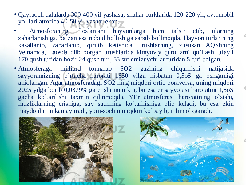 • Qayraoch dalalarda 300-400 yil yashasa, shahar parklarida 120-220 yil, avtomobil yo`llari atrofida 40-50 yil yashar ekan. • Atmosferaning ifloslanishi hayvonlarga ham ta`sir etib, ularning zaharlanishiga, ba`zan esa nobud bo`lishiga sabab bo`lmoqda. Hayvon turlarining kasallanib, zaharlanib, qirilib ketishida urushlarning, xususan AQShning Vetnamda, Laosda olib borgan urushlarida kimyoviy qurollarni qo`llash tufayli 170 qush turidan hozir 24 qush turi, 55 sut emizuvchilar turidan 5 turi qolgan. • Atmosferaga milliard tonnalab SO2 gazining chiqarilishi natijasida sayyoramizning o`rtacha harorati 1850 yilga nisbatan 0,5oS ga oshganligi aniqlangan. Agar atmosferadagi SO2 ning miqdori ortib boraversa, uning miqdori 2025 yilga borib 0,0379% ga etishi mumkin, bu esa er sayyorasi haroratini 1,8oS gacha ko`tarilishi taxmin qilinmoqda. YEr atmosferasi haroratining o`sishi, muzliklarning erishiga, suv sathining ko`tarilishiga olib keladi, bu esa ekin maydonlarini kamaytiradi, yoin-sochin miqdori ko`payib, iqlim o`zgaradi. 