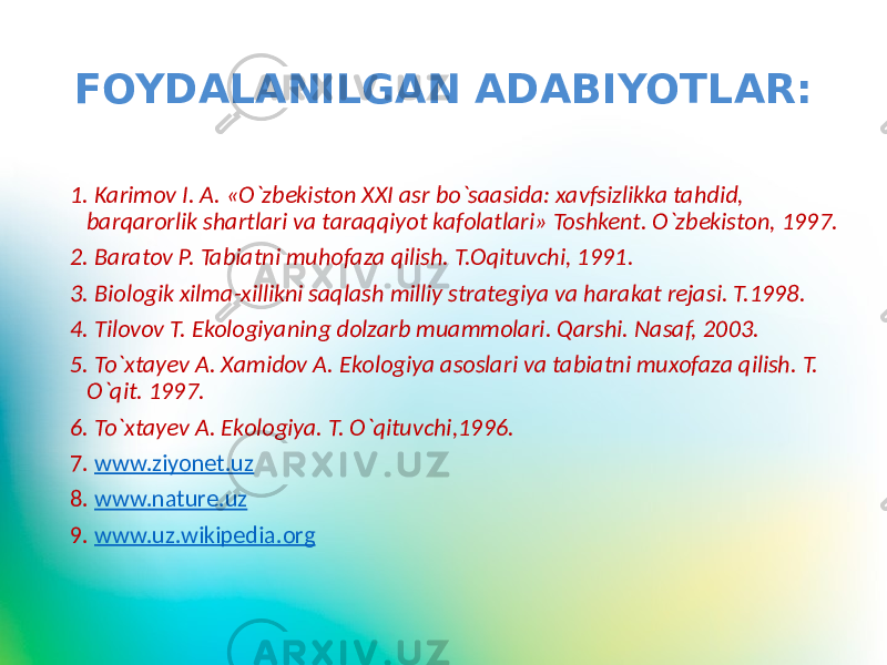 FOYDALANILGAN ADABIYOTLAR: 1. Karimov I. A. «O`zbekiston XXI asr bo`saasida: xavfsizlikka tahdid, barqarorlik shartlari va taraqqiyot kafolatlari» Toshkent. O`zbekiston, 1997. 2. Baratov P. Tabiatni muhofaza qilish. T.Oqituvchi, 1991. 3. Biologik xilma-xillikni saqlash milliy strategiya va harakat rejasi. T.1998. 4. Tilovov T. Ekologiyaning dolzarb muammolari. Qarshi. Nasaf, 2003. 5. To`xtayev A. Xamidov A. Ekologiya asoslari va tabiatni muxofaza qilish. T. O`qit. 1997. 6. To`xtayev A. Ekologiya. T. O`qituvchi,1996. 7. www.ziyonet.uz 8. www.nature.uz 9. www.uz.wikipedia.org 