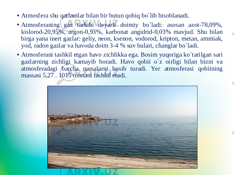 • Atmosfera shu qatlamlar bilan bir butun qobiq bo`lib hisoblanadi. • Atmosferaning gaz tarkibi deyarli doimiy bo`ladi: asosan azot-78,09%, kislorod-20,95%, argon-0,93%, karbonat angidrid-0,03% mavjud. Shu bilan birga yana inert gazlar: geliy, neon, ksenon, vodorod, kripton, metan, ammiak, yod, radon gazlar va havoda doim 3-4 % suv bulari, changlar bo`ladi. • Atmosferani tashkil etgan havo zichlikka ega. Bosim yuqoriga ko`tarilgan sari gazlarning zichligi kamayib boradi. Havo qobii o`z oirligi bilan bizni va atmosferadagi barcha narsalarni bosib turadi. Yer atmosferasi qobiining massasi 5,27 . 1015 tonnani tashkil etadi. www.arxiv.uz 