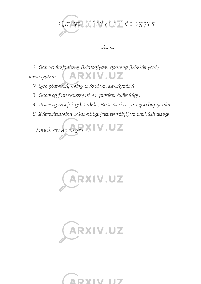 Qon va limfa tizimi fiziologiyasi Reja: 1. Qon va limfa tizimi fiziologiyasi, qonning fizik-kimyoviy xususiyatlari. 2. Qon plazmasi, uning tarkibi va xususiyatlari. 3. Qonning faol reaksiyasi va qonning buferliligi. 4. Qonning morfologik tarkibi. Eritrotsitlar qizil qon hujayralari. 5. Eritrositlarning chidamliligi(rezistentligi) va cho’kish tezligi. Адабиётлар ro’yxati. 