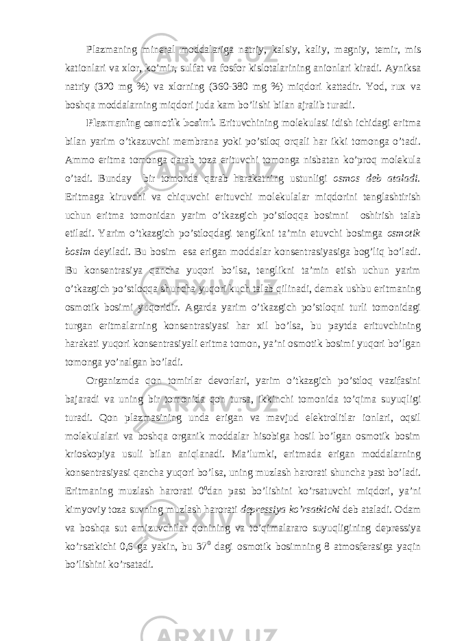 Plazmaning mineral moddalariga natriy, kalsiy, kaliy, magniy, temir, mis kationlari va xlor, ko’mir, sulfat va fosfor kislotalarining anionlari kiradi. Ayniksa natriy (320 mg %) va xlorning (360-380 mg %) miqdori kattadir. Yod, rux va boshqa moddalarning miqdori juda kam bo’lishi bilan ajralib turadi. Plazmaning osmotik bosimi. Erituvchining molekulasi idish ichidagi eritma bilan yarim o’tkazuvchi membrana yoki po’stloq orqali har ikki tomonga o’tadi. Ammo eritma tomonga qarab toza erituvchi tomonga nisbatan ko’proq molekula o’tadi. Bunday bir tomonda qarab harakatning ustunligi osmos deb ataladi. Eritmaga kiruvchi va chiquvchi erituvchi molekulalar miqdorini tenglashtirish uchun eritma tomonidan yarim o’tkazgich po’stloqqa bosimni oshirish talab etiladi. Yarim o’tkazgich po’stloqdagi tenglikni ta’min etuvchi bosimga osmotik bosim deyiladi. Bu bosim esa erigan moddalar konsentrasiyasiga bog’liq bo’ladi. Bu konsentrasiya qancha yuqori bo’lsa, tenglikni ta’min etish uchun yarim o’tkazgich po’stloqqa shuncha yuqori kuch talab qilinadi, demak ushbu eritmaning osmotik bosimi yuqoridir. Agarda yarim o’tkazgich po’stloqni turli tomonidagi turgan eritmalarning konsentrasiyasi har xil bo’lsa, bu paytda erituvchining harakati yuqori konsentrasiyali eritma tomon, ya’ni osmotik bosimi yuqori bo’lgan tomonga yo’nalgan bo’ladi. Organizmda qon tomirlar devorlari, yarim o’tkazgich po’stloq vazifasini bajaradi va uning bir tomonida qon tursa, ikkinchi tomonida to’qima suyuqligi turadi. Qon plazmasining unda erigan va mavjud elektrolitlar ionlari, oqsil molekulalari va boshqa organik moddalar hisobiga hosil bo’lgan osmotik bosim krioskopiya usuli bilan aniqlanadi. Ma’lumki, eritmada erigan moddalarning konsentrasiyasi qancha yuqori bo’lsa, uning muzlash harorati shuncha past bo’ladi. Eritmaning muzlash harorati 0 0 dan past bo’lishini ko’rsatuvchi miqdori, ya’ni kimyoviy toza suvning muzlash harorati depressiya ko’rsatkichi deb ataladi. Odam va boshqa sut emizuvchilar qonining va to’qimalararo suyuqligining depressiya ko’rsatkichi 0,6 ga yakin, bu 37 0 dagi osmotik bosimning 8 atmosferasiga yaqin bo’lishini ko’rsatadi. 