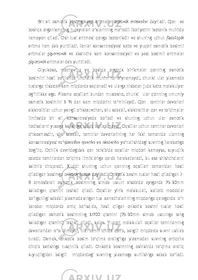 Bir xil osmotik bosimga ega eritmalar izotonik eritmalar deyiladi. Qon va boshqa organizmning hujayralari o’zlarining mo’tadil faoliyatini izotonik muhitda namoyon qiladi. Osh tuzi eritmasi qonga izotonikdir va shuning uchun fiziologik eritma ham deb yuritiladi. Ionlar konsentrasiyasi katta va yuqori osmotik bosimli eritmalar gipertonik va aksincha kam konsentrasiyali va past bosimli eritmalar gipotonik eritmalar deb yuritiladi. Glyukoza, mochevina va boshqa organik birikmalar qonning osmotik bosimini hosil bo’lishida unchalik muhim rol o’ynamaydi, chunki ular plazmada tuzlarga nisbatan kam miqdorda saqlanadi va ularga nisbatan juda katta molekulyar og’irlikka ega. Plazma oqsillari bundan mustasno, chunki ular qonning umumiy osmotik bosimini 1 % dan kam miqdorini ta’minlaydi. Qon tomirlar devorlari elektrolitlar uchun yengil o’tkazuvchan, shu sababli, elektrolitlar qon va to’qimalar limfasida bir xil konsentrasiyada bo’ladi va shuning uchun ular osmotik hodisalarni yuzaga kelishiga sabab bo’laolmaydi. Oqsillar uchun tomirlar devorlari o’tkazmasdir, shu sababli, tomirlar devorlarining har ikki tomonida ularning konsentrasiyasi to’qimadan qancha va aksincha yo’nalishidagi suvning harakatiga bog’liq. Ochlik davridagidek qon tarkibida oqsillar miqdori kamaysa, suyuqlik odatda tomirlardan to’qima limfalariga qarab harakatlanadi, bu esa shishchalarni keltirib chiqaradi. Xuddi shuning uchun qonning oqsillari tomonidan hosil qiladigan bosimga onkotik bosim deyiladi. Onkotik bosim tuzlar hosil qiladigan 7- 8 atmosferali osmotik bosimning simob ustuni xisobida aytganda 25-30mm keladigan qismini tashkil qiladi. Oqsillar yirik molekulali, kolloid moddalar bo’lganligi sababli plazmada erigan tuz zarrachalarining miqdoriga qaraganda o’n barobar miqdorda ortiq bo’lsa-da, hosil qilgan onkotik bosimi tuzlar hosil qiladigan osmotik bosimning 1/200 qismini (25-30mm simob ustuniga teng keladigan qismini) tashkil qiladi, xalos. Yuqori molekulali oqsillar tomirlarning devorlaridan o’ta olmaydi, ular tomir ichida qolib, belgili miqdorda suvni ushlab turadi. Demak, onkotik bosim to’qima oralig’iga plazmadan suvning ortiqcha chiqib ketishiga tusqinlik qiladi. Onkotik bosimning oshishida to’qima oraliq suyuqligidan belgili miqdordagi suvning plazmaga surilishiga sabab bo’ladi. 