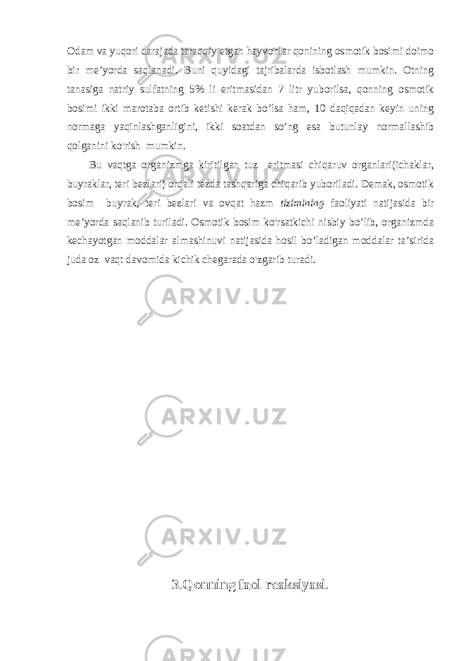 Odam va yuqori darajada taraqqiy etgan hayvonlar qonining osmotik bosimi doimo bir me’yorda saqlanadi. Buni quyidagi tajribalarda isbotlash mumkin. Otning tanasiga natriy sulfatning 5% li eritmasidan 7 litr yuborilsa, qonning osmotik bosimi ikki marotaba ortib ketishi kerak bo’lsa ham, 10 daqiqadan keyin uning normaga yaqinlashganligini, ikki soatdan so’ng esa butunlay normallashib qolganini ko&#39;rish mumkin. Bu vaqtga organizmga kiritilgan tuz eritmasi chiqaruv organlari(ichaklar, buyraklar, teri bezlari) orqali tezda tashqariga chiqarib yuboriladi. Demak, osmotik bosim buyrak, teri bezlari va ovqat hazm tizimining faoliyati natijasida bir me’yorda saqlanib turiladi. Osmotik bosim ko&#39;rsatkichi nisbiy bo’lib, organizmda kechayotgan moddalar almashinuvi natijasida hosil bo’ladigan moddalar ta’sirida juda oz vaqt davomida kichik chegarada o&#39;zgarib turadi. 3.Qonning faol reaksiyasi. 