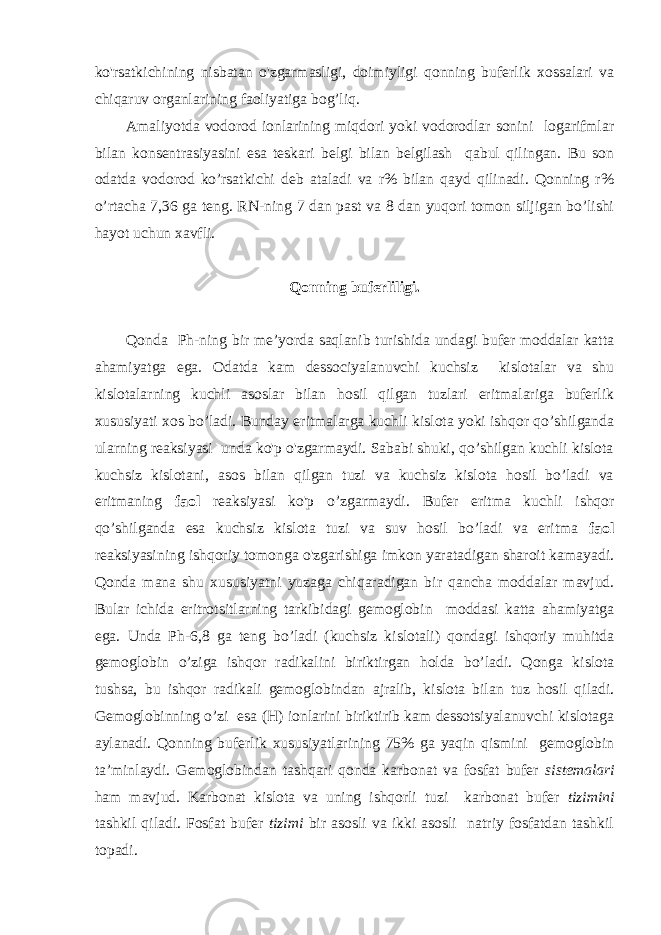 ko&#39;rsatkichining nisbatan o&#39;zgarmasligi, doimiyligi qonning buferlik xossalari va chiqaruv organlarining faoliyatiga bog’liq. Amaliyotda vodorod ionlarining miqdori yoki vodorodlar sonini logarifmlar bilan konsentrasiyasini esa teskari belgi bilan belgilash qabul qilingan. Bu son odatda vodorod ko’rsatkichi deb ataladi va r% bilan qayd qilinadi. Qonning r% o’rtacha 7,36 ga teng. RN-ning 7 dan past va 8 dan yuqori tomon siljigan bo’lishi hayot uchun xavfli. Qonning buferliligi. Qonda Ph-ning bir me’yorda saqlanib turishida undagi bufer moddalar katta ahamiyatga ega. Odatda kam dessociyalanuvchi kuchsiz kislotalar va shu kislotalarning kuchli asoslar bilan hosil qilgan tuzlari eritmalariga buferlik xususiyati xos bo’ladi. Bunday eritmalarga kuchli kislota yoki ishqor qo’shilganda ularning reaksiyasi unda ko&#39;p o&#39;zgarmaydi. Sababi shuki, qo’shilgan kuchli kislota kuchsiz kislotani, asos bilan qilgan tuzi va kuchsiz kislota hosil bo’ladi va eritmaning faol reaksiyasi ko&#39;p o’zgarmaydi. Bufer eritma kuchli ishqor qo’shilganda esa kuchsiz kislota tuzi va suv hosil bo’ladi va eritma faol reaksiyasining ishqoriy tomonga o&#39;zgarishiga imkon yaratadigan sharoit kamayadi. Qonda mana shu xususiyatni yuzaga chiqaradigan bir qancha moddalar mavjud. Bular ichida eritrotsitlarning tarkibidagi gemoglobin moddasi katta ahamiyatga ega. Unda Ph-6,8 ga teng bo’ladi (kuchsiz kislotali) qondagi ishqoriy muhitda gemoglobin o’ziga ishqor radikalini biriktirgan holda bo’ladi. Qonga kislota tushsa, bu ishqor radikali gemoglobindan ajralib, kislota bilan tuz hosil qiladi. Gemoglobinning o’zi esa (H) ionlarini biriktirib kam dessotsiyalanuvchi kislotaga aylanadi. Qonning buferlik xususiyatlarining 75% ga yaqin qismini gemoglobin ta’minlaydi. Gemoglobindan tashqari qonda karbonat va fosfat bufer sistemalari ham mavjud. Karbonat kislota va uning ishqorli tuzi karbonat bufer tizimini tashkil qiladi. Fosfat bufer tizimi bir asosli va ikki asosli natriy fosfatdan tashkil topadi. 