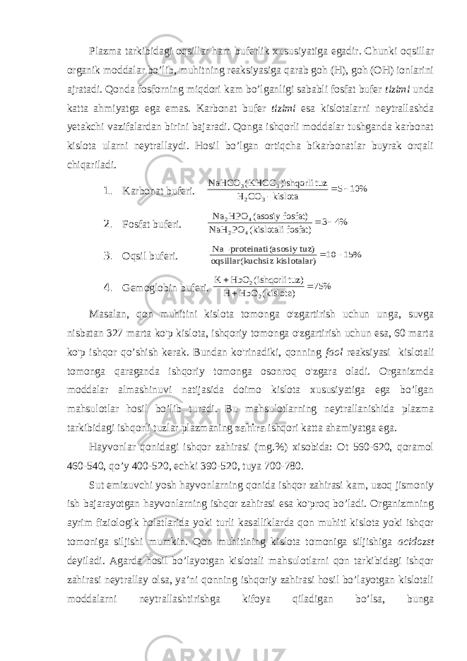 Plazma tarkibidagi oqsillar ham buferlik xususiyatiga egadir. Chunki oqsillar organik moddalar bo’lib, muhitning reaksiyasiga qarab goh (H), goh (OH) ionlarini ajratadi. Qonda fosforning miqdori kam bo’lganligi sababli fosfat bufer tizimi unda katta ahmiyatga ega emas. Karbonat bufer tizimi esa kislotalarni neytrallashda yetakchi vazifalardan birini bajaradi. Qonga ishqorli moddalar tushganda karbonat kislota ularni neytrallaydi. Hosil bo’lgan ortiqcha bikarbonatlar buyrak orqali chiqariladi. 1. Karbonat buferi. % 10 5 kislota - CO H tuz )ishqorli KHCO( NaHCO 3 2 3 3   2. Fosfat buferi. %4 3 fosfat) kislotali( PO NaH fosfat) asosiy ( HPO Na 4 2 4 2   3. Oqsil buferi. % 15 10 ) kislotalar uchsiz oqsillar(k z) (asosiy tu proteinati- Na   4. Gemoglobin buferi. % 75 kislota)( HbO H tuz) ishqorli( HbO K 2 2    Masalan, qon muhitini kislota tomonga o&#39;zgartirish uchun unga, suvga nisbatan 327 marta ko&#39;p kislota, ishqoriy tomonga o&#39;zgartirish uchun esa, 60 marta ko&#39;p ishqor qo’shish kerak. Bundan ko&#39;rinadiki, qonning faol reaksiyasi kislotali tomonga qaraganda ishqoriy tomonga osonroq o&#39;zgara oladi. Organizmda moddalar almashinuvi natijasida doimo kislota xususiyatiga ega bo’lgan mahsulotlar hosil bo’lib turadi. Bu mahsulotlarning neytrallanishida plazma tarkibidagi ishqorli tuzlar plazmaning zahira ishqori katta ahamiyatga ega. Hayvonlar qonidagi ishqor zahirasi (mg.%) xisobida: Ot 560-620, qoramol 460-540, qo’y 400-520, echki 390-520, tuya 700-780. Sut emizuvchi yosh hayvonlarning qonida ishqor zahirasi kam, uzoq jismoniy ish bajarayotgan hayvonlarning ishqor zahirasi esa ko&#39;proq bo’ladi. Organizmning ayrim fiziologik holatlarida yoki turli kasalliklarda qon muhiti kislota yoki ishqor tomoniga siljishi mumkin. Qon muhitining kislota tomoniga siljishiga acidozst deyiladi. Agarda hosil bo’layotgan kislotali mahsulotlarni qon tarkibidagi ishqor zahirasi neytrallay olsa, ya’ni qonning ishqoriy zahirasi hosil bo’layotgan kislotali moddalarni neytrallashtirishga kifoya qiladigan bo’lsa, bunga 