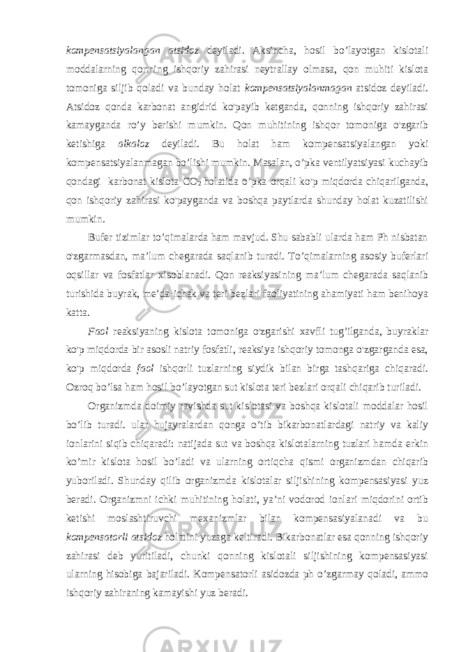 kompensatsiyalangan atsidoz deyiladi. Aksincha, hosil bo’layotgan kislotali moddalarning qonning ishqoriy zahirasi neytrallay olmasa, qon muhiti kislota tomoniga siljib qoladi va bunday holat kompensatsiyalanmagan atsidoz deyiladi. Atsidoz qonda karbonat angidrid ko&#39;payib ketganda, qonning ishqoriy zahirasi kamayganda ro’y berishi mumkin. Qon muhitining ishqor tomoniga o&#39;zgarib ketishiga alkaloz deyiladi. Bu holat ham kompensatsiyalangan yoki kompensatsiyalanmagan bo’lishi mumkin. Masalan, o’pka ventilyatsiyasi kuchayib qondagi karbonat kislota CO 2 holatida o’pka orqali ko&#39;p miqdorda chiqarilganda, qon ishqoriy zahirasi ko&#39;payganda va boshqa paytlarda shunday holat kuzatilishi mumkin. Bufer tizimlar to’qimalarda ham mavjud. Shu sababli ularda ham Ph nisbatan o&#39;zgarmasdan, ma’lum chegarada saqlanib turadi. To’qimalarning asosiy buferlari oqsillar va fosfatlar xisoblanadi. Qon reaksiyasining ma’lum chegarada saqlanib turishida buyrak, me’da-ichak va teri bezlari faoliyatining ahamiyati ham benihoya katta. Faol reaksiyaning kislota tomoniga o&#39;zgarishi xavfli tug’ilganda, buyraklar ko&#39;p miqdorda bir asosli natriy fosfatli, reaksiya ishqoriy tomonga o&#39;zgarganda esa, ko&#39;p miqdorda faol ishqorli tuzlarning siydik bilan birga tashqariga chiqaradi. Ozroq bo’lsa ham hosil bo’layotgan sut kislota teri bezlari orqali chiqarib turiladi. Organizmda doimiy ravishda sut kislotasi va boshqa kislotali moddalar hosil bo’lib turadi. ular hujayralardan qonga o’tib bikarbonatlardagi natriy va kaliy ionlarini siqib chiqaradi: natijada sut va boshqa kislotalarning tuzlari hamda erkin ko’mir kislota hosil bo’ladi va ularning ortiqcha qismi organizmdan chiqarib yuboriladi. Shunday qilib organizmda kislotalar siljishining kompensasiyasi yuz beradi. Organizmni ichki muhitining holati, ya’ni vodorod ionlari miqdorini ortib ketishi moslashtiruvchi mexanizmlar bilan kompensasiyalanadi va bu kompensatorli atsidoz holatini yuzaga keltiradi. Bikarbonatlar esa qonning ishqoriy zahirasi deb yuritiladi, chunki qonning kislotali siljishining kompensasiyasi ularning hisobiga bajariladi. Kompensatorli asidozda ph o’zgarmay qoladi, ammo ishqoriy zahiraning kamayishi yuz beradi. 