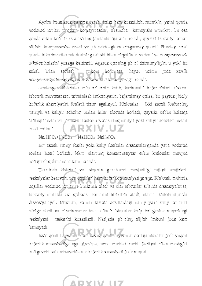 Ayrim holatlarda qarama-qarshi holat ham kuzatilishi mumkin, ya’ni qonda vodorod ionlari miqdori ko’paymasdan, aksincha kamayishi mumkin. bu esa qonda erkin ko’mir kslotasining jamlanishiga olib keladi, qaysiki ishqoriy tomon siljishi kompensasiyalanadi va ph odatdagiday o’zgarmay qoladi. Bunday holat qonda bikarbonatlar miqdorining ortishi bilan birgalikda kechadi va kompensatorli alkoloz holatini yuzaga keltiradi. Agarda qonning ph-ni doimimyligini u yoki bu sabab bilan saqlash imkoni bo’lmasa, hayot uchun juda xavfli kompensasiyalanmaydigan asidoz yoki alkaloz yuzaga keladi. Jamlangan kislotalar miqdori ortib ketib, karbonatli bufer tizimi kislota- ishqorli muvozanatni ta’minlash imkoniyatini bajarolmay qolsa, bu paytda jiddiy buferlik ahamiyatini fosfatli tizim egallaydi. Kislotalar ikki asosli fosforning natriyli va kaliyli achchiq tuzlari bilan aloqada bo’ladi, qaysiki ushbu holatga ta’lluqli tuzlar va bir asosli fosfor kislotasining natriyli yoki kaliyli achchiq tuzlari hosil bo’ladi. Na 2 HPO 4 +H 2 CO 3 NaHCO 3 +NaH 2 PO 4 Bir asosli natriy fosfat yoki kaliy fosfatlar dissosialanganda yana vodorod ionlari hosil bo’ladi, lekin ularning konsentrasiyasi erkin kislotalar mavjud bo’lgandagidan ancha kam bo’ladi. Tarkibida kislotali va ishqoriy guruhlarni mavjudligi tufayli amfoterli reaksiyalar beruvchi qon oqsillari ham buferlik xususiyatiga ega. Kislotali muhitda oqsillar vodorod ionlarini biriktirib oladi va ular ishqorlar sifatida dissosiyalansa, ishqoriy muhitda esa gidroqsil ionlarini biriktirib oladi, ularni kislota sifatida dissosiyalaydi. Masalan, ko’mir kislota oqsillardagi natriy yoki kaliy ionlarini o’ziga oladi va bikarbonatlar hosil qiladi: ishqorlar ko’p bo’lganida yuqoridagi reaksiyani teskarisi kuzatiladi. Natijada ph-ning siljish imkoni juda kam kamayadi. Issiq qonli hayvonlar qoni sovuq qonli hayvonlar qoniga nisbatan juda yuqori buferlik xususiyatiga ega. Ayniqsa, uzoq muddat kuchli faoliyat bilan mashg’ul bo’lguvchi sut emizuvchilarda buferlik xususiyati juda yuqori. 