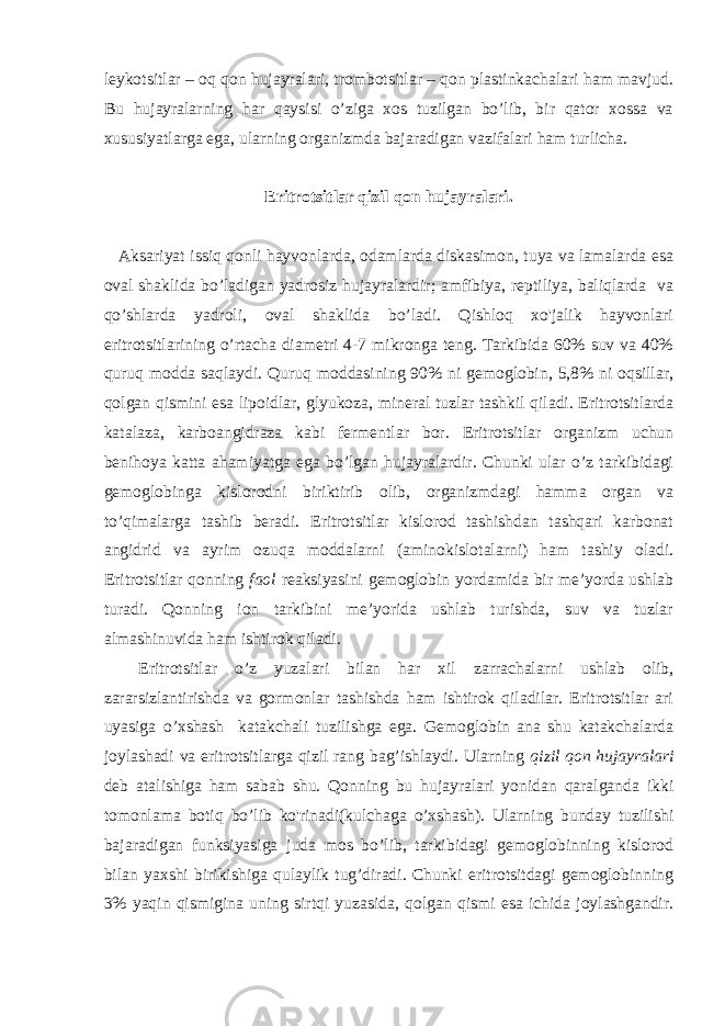 leykotsitlar – oq qon hujayralari, trombotsitlar – qon plastinkachalari ham mavjud. Bu hujayralarning har qaysisi o’ziga xos tuzilgan bo’lib, bir qator xossa va xususiyatlarga ega, ularning organizmda bajaradigan vazifalari ham turlicha. Eritrotsitlar qizil qon hujayralari. Aksariyat issiq qonli hayvonlarda, odamlarda diskasimon, tuya va lamalarda esa oval shaklida bo’ladigan yadrosiz hujayralardir; amfibiya, reptiliya, baliqlarda va qo’shlarda yadroli, oval shaklida bo’ladi. Qishloq xo&#39;jalik hayvonlari eritrotsitlarining o’rtacha diametri 4-7 mikronga teng. Tarkibida 60% suv va 40% quruq modda saqlaydi. Quruq moddasining 90% ni gemoglobin, 5,8% ni oqsillar, qolgan qismini esa lipoidlar, glyukoza, mineral tuzlar tashkil qiladi. Eritrotsitlarda katalaza, karboangidraza kabi fermentlar bor. Eritrotsitlar organizm uchun benihoya katta ahamiyatga ega bo’lgan hujayralardir. Chunki ular o’z tarkibidagi gemoglobinga kislorodni biriktirib olib, organizmdagi hamma organ va to’qimalarga tashib beradi. Eritrotsitlar kislorod tashishdan tashqari karbonat angidrid va ayrim ozuqa moddalarni (aminokislotalarni) ham tashiy oladi. Eritrotsitlar qonning faol reaksiyasini gemoglobin yordamida bir me’yorda ushlab turadi. Qonning ion tarkibini me’yorida ushlab turishda, suv va tuzlar almashinuvida ham ishtirok qiladi. Eritrotsitlar o’z yuzalari bilan har xil zarrachalarni ushlab olib, zararsizlantirishda va gormonlar tashishda ham ishtirok qiladilar. Eritrotsitlar ari uyasiga o’xshash katakchali tuzilishga ega. Gemoglobin ana shu katakchalarda joylashadi va eritrotsitlarga qizil rang bag’ishlaydi. Ularning qizil qon hujayralari deb atalishiga ham sabab shu. Qonning bu hujayralari yonidan qaralganda ikki tomonlama botiq bo’lib ko&#39;rinadi(kulchaga o’xshash). Ularning bunday tuzilishi bajaradigan funksiyasiga juda mos bo’lib, tarkibidagi gemoglobinning kislorod bilan yaxshi birikishiga qulaylik tug’diradi. Chunki eritrotsitdagi gemoglobinning 3% yaqin qismigina uning sirtqi yuzasida, qolgan qismi esa ichida joylashgandir. 