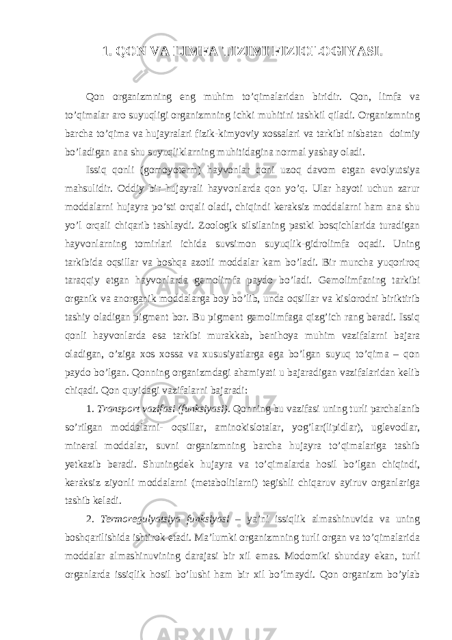 1. QON VA LIMFA TIZIMI FIZIOLOGIYASI. Qon organizmning eng muhim to’qimalaridan biridir. Qon, limfa va to’qimalar aro suyuqligi organizmning ichki muhitini tashkil qiladi. Organizmning barcha to’qima va hujayralari fizik-kimyoviy xossalari va tarkibi nisbatan doimiy bo’ladigan ana shu suyuqliklarning muhitidagina normal yashay oladi. Issiq qonli (gomoyoterm) hayvonlar qoni uzoq davom etgan evolyutsiya mahsulidir. Oddiy bir hujayrali hayvonlarda qon yo’q. Ular hayoti uchun zarur moddalarni hujayra po’sti orqali oladi, chiqindi keraksiz moddalarni ham ana shu yo’l orqali chiqarib tashlaydi. Zoologik silsilaning pastki bosqichlarida turadigan hayvonlarning tomirlari ichida suvsimon suyuqlik-gidrolimfa oqadi. Uning tarkibida oqsillar va boshqa azotli moddalar kam bo’ladi. Bir muncha yuqoriroq taraqqiy etgan hayvonlarda gemolimfa paydo bo’ladi. Gemolimfaning tarkibi organik va anorganik moddalarga boy bo’lib, unda oqsillar va kislorodni biriktirib tashiy oladigan pigment bor. Bu pigment gemolimfaga qizg’ich rang beradi. Issiq qonli hayvonlarda esa tarkibi murakkab, benihoya muhim vazifalarni bajara oladigan, o’ziga xos xossa va xususiyatlarga ega bo’lgan suyuq to’qima – qon paydo bo’lgan. Qonning organizmdagi ahamiyati u bajaradigan vazifalaridan kelib chiqadi. Qon quyidagi vazifalarni bajaradi: 1. Transport vazifasi (funksiyasi). Qonning bu vazifasi uning turli parchalanib so’rilgan moddalarni- oqsillar, aminokislotalar, yog’lar(lipidlar), uglevodlar, mineral moddalar, suvni organizmning barcha hujayra to’qimalariga tashib yetkazib beradi. Shuningdek hujayra va to’qimalarda hosil bo’lgan chiqindi, keraksiz ziyonli moddalarni (metabolitlarni) tegishli chiqaruv ayiruv organlariga tashib keladi. 2. Termoregulyatsiya funksiyasi – ya’ni issiqlik almashinuvida va uning boshqarilishida ishtirok etadi. Ma’lumki organizmning turli organ va to’qimalarida moddalar almashinuvining darajasi bir xil emas. Modomiki shunday ekan, turli organlarda issiqlik hosil bo’lushi ham bir xil bo’lmaydi. Qon organizm bo’ylab 