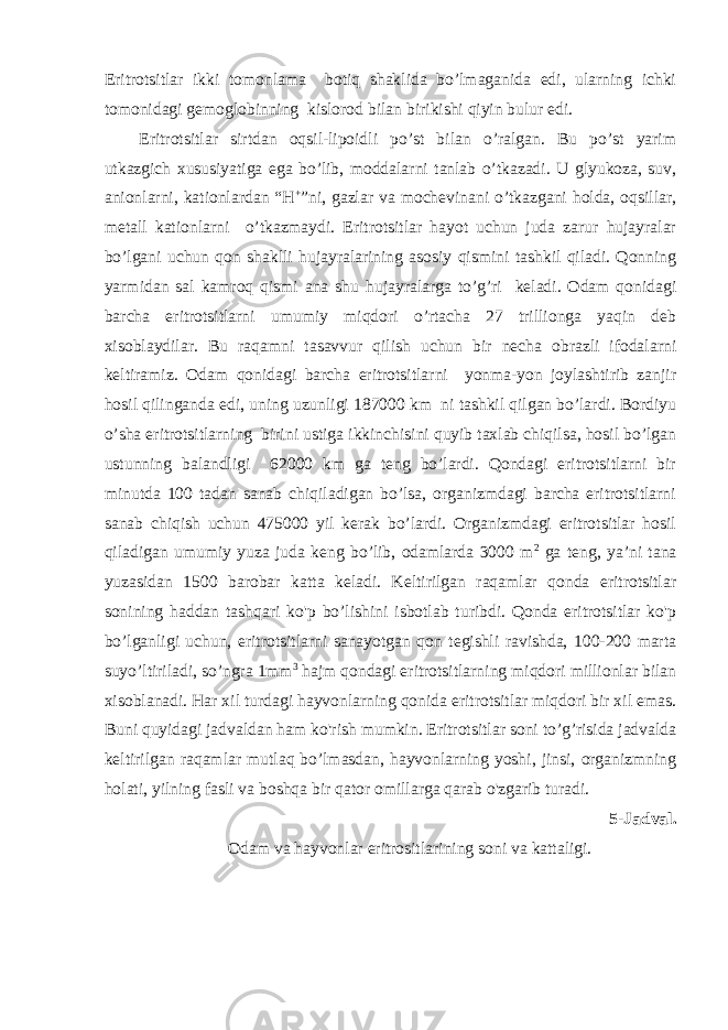 Eritrotsitlar ikki tomonlama botiq shaklida bo’lmaganida edi, ularning ichki tomonidagi gemoglobinning kislorod bilan birikishi qiyin bulur edi. Eritrotsitlar sirtdan oqsil-lipoidli po’st bilan o’ralgan. Bu po’st yarim utkazgich xususiyatiga ega bo’lib, moddalarni tanlab o’tkazadi. U glyukoza, suv, anionlarni, kationlardan “H + ”ni, gazlar va mochevinani o’tkazgani holda, oqsillar, metall kationlarni o’tkazmaydi. Eritrotsitlar hayot uchun juda zarur hujayralar bo’lgani uchun qon shaklli hujayralarining asosiy qismini tashkil qiladi. Qonning yarmidan sal kamroq qismi ana shu hujayralarga to’g’ri keladi. Odam qonidagi barcha eritrotsitlarni umumiy miqdori o’rtacha 27 trillionga yaqin deb xisoblaydilar. Bu raqamni tasavvur qilish uchun bir necha obrazli ifodalarni keltiramiz. Odam qonidagi barcha eritrotsitlarni yonma-yon joylashtirib zanjir hosil qilinganda edi, uning uzunligi 187000 km ni tashkil qilgan bo’lardi. Bordiyu o’sha eritrotsitlarning birini ustiga ikkinchisini quyib taxlab chiqilsa, hosil bo’lgan ustunning balandligi 62000 km ga teng bo’lardi. Qondagi eritrotsitlarni bir minutda 100 tadan sanab chiqiladigan bo’lsa, organizmdagi barcha eritrotsitlarni sanab chiqish uchun 475000 yil kerak bo’lardi. Organizmdagi eritrotsitlar hosil qiladigan umumiy yuza juda keng bo’lib, odamlarda 3000 m 2 ga teng, ya’ni tana yuzasidan 1500 barobar katta keladi. Keltirilgan raqamlar qonda eritrotsitlar sonining haddan tashqari ko&#39;p bo’lishini isbotlab turibdi. Qonda eritrotsitlar ko&#39;p bo’lganligi uchun, eritrotsitlarni sanayotgan qon tegishli ravishda, 100-200 marta suyo’ltiriladi, so’ngra 1mm 3 hajm qondagi eritrotsitlarning miqdori millionlar bilan xisoblanadi. Har xil turdagi hayvonlarning qonida eritrotsitlar miqdori bir xil emas. Buni quyidagi jadvaldan ham ko&#39;rish mumkin. Eritrotsitlar soni to’g’risida jadvalda keltirilgan raqamlar mutlaq bo’lmasdan, hayvonlarning yoshi, jinsi, organizmning holati, yilning fasli va boshqa bir qator omillarga qarab o&#39;zgarib turadi. 5-Jadval. Odam va hayvonlar eritrositlarining soni va kattaligi. 