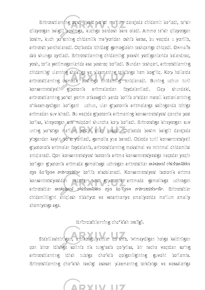 Eritrotsitlarning oqsil-lipoid po’sti ma’lum darajada chidamli bo’ladi, ta’sir qilayotgan belgili bosimga, kuchga bardosh bera oladi. Ammo ta’sir qilayotgan bosim, kuch po’stning chidamlik me’yoridan oshib ketsa, bu vaqtda u yorilib, eritrotsit parchalanadi. Oqibatda ichidagi gemoglobin tashqariga chiqadi. Gemoliz deb shunga aytiladi. Eritrotsitlarning chidamligi yaxshi yetilganlarida balandroq, yosh, to’la yetilmaganlarida esa pastroq bo’ladi. Bundan tashqari, eritrotsitlarning chidamligi ularning shakliga va plazmaning tarkibiga ham bog’liq. Ko&#39;p hollarda eritrotsitlarning osmotik bosimga chidamligi aniqlanadi. Buning uchun turli konsentratsiyali gipotonik eritmalardan foydalaniladi. Gap shundaki, eritrotsitlarning po’sti yarim o&#39;tkazgich parda bo’lib o’zidan metall kationlarining o’tkazmaydigan bo’lgani uchun, ular gipotonik eritmalarga solinganda ichiga eritmadan suv kiradi. Bu vaqtda gipotonik eritmaning konsentratsiyasi qancha past bo’lsa, kirayotgan suv miqdori shuncha ko&#39;p bo’ladi. Eritrotsitga kirayotgan suv uning po’stiga ma’lum bosim bilan bosadi. Oqibatda bosim belgili darajada yitgandan keyin po’st yoriladi, gemoliz yuz beradi. Odatda turli konsentratsiyali gipotonoik eritmalar foydalanib, eritrotsitlarning maksimal va minimal chidamlisi aniqlanadi. Qon konsentratsiyasi izotonik eritma konsentratsiyasiga naqadar yaqin bo’lgan gipotonik eritmada gemolizga uchragan eritrotsitlar minimal chidamlikka ega bo’lgan eritrotsitlar bo’lib xisoblanadi. Konsentratsiyasi izotonik eritma konsentratsiyasidan naqadar past gipotonik eritmada gemolizga uchragan eritrotsitlar maksimal chidamlikka ega bo’lgan eritrotsitlardir. Eritrotsitlar chidamliligini aniqlash tibbiiyot va veterinariya amaliyotida ma’lum amaliy ahamiyatga ega. Eritrotsitlarning cho’kish tezligi. Stabillashtirilgan, antikoagulyantlar qo’shib, ivimaydigan holga keltirilgan qon biror idishga solinib tik turg’azib qo’yilsa, bir necha vaqtdan so’ng eritrotsitlarning idish tubiga cho’kib qolganligining guvohi bo’lamiz. Eritrotsitlarning cho’kish tezligi asosan plazmaning tarkibiga va xossalariga 