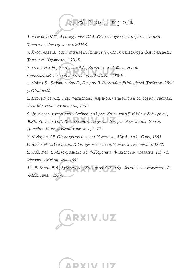 Адабиётлар ro’yxati. 1. Алматов К.Т., Алламуратов Ш.А. Одам ва ҳайвонлар физиологияси. Тошкент, Университет. 2004 й. 2. Хусаинова В., Тошпулатов Е. Қишлоқ хўжалик ҳайвонлари физиологияси. Тошкент. Ўқитувчи. 1994 й. 3. Голиков А.Н., Ажибеков З.А., Базанова А.У. Физиология сельскохозяйственных животных. М.Колос. 1990г. 4. Haitov R ., Rajamurodov Z ., Zaripov B . Hayvonlar fiziologiyasi . Toshkent . 2005 y . O’qituvchi . 5. Ноздрачев А.Д. и др. Физиология нервной, мышечной и сенсорной систем. 2 кн. М.: «Высшая школа», 1991. 6. Физиология человека. Учебник под ред. Косицкого Г.И.М.: «Медицина», 1985. Костюк П.Г. Физиология центральной нервной системы. Учебн. Пособие. Киев: «Высшая школа», 1977. 7. Қодиров У.З. Одам физиологияси. Тошкент. Абу Али ибн Сино, 1996. 8. Бабский Е.В ва бошк. Одам физиологияси. Тошкент. Медицина. 1972. 9. Под. Ред. В.М.Покровкого и Г.Ф.Коротко. Физиология человека. Т.1, 11. Москва: «Медицина», 2001. 10. Бабский Е.В., Зубков А.А., Косицкий Г.И. и др. Физиология человека. М.: «Медицина», 1972. 