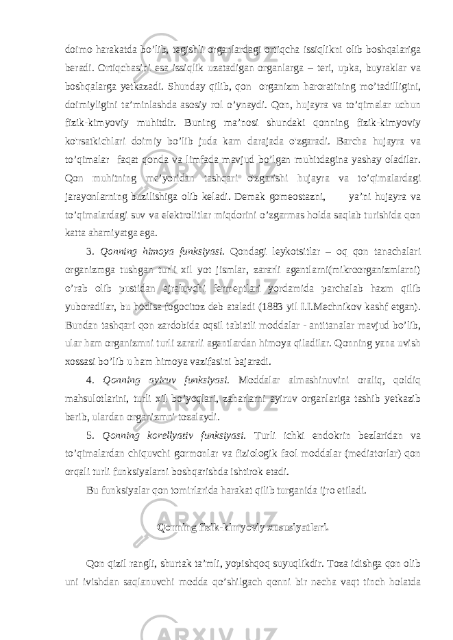 doimo harakatda bo’lib, tegishli organlardagi ortiqcha issiqlikni olib boshqalariga beradi. Ortiqchasini esa issiqlik uzatadigan organlarga – teri, upka, buyraklar va boshqalarga yetkazadi. Shunday qilib, qon organizm haroratining mo’tadilligini, doimiyligini ta’minlashda asosiy rol o’ynaydi. Qon, hujayra va to’qimalar uchun fizik-kimyoviy muhitdir. Buning ma’nosi shundaki qonning fizik-kimyoviy ko&#39;rsatkichlari doimiy bo’lib juda kam darajada o&#39;zgaradi. Barcha hujayra va to’qimalar faqat qonda va limfada mavjud bo’lgan muhitdagina yashay oladilar. Qon muhitning me’yoridan tashqari o&#39;zgarishi hujayra va to’qimalardagi jarayonlarning buzilishiga olib keladi. Demak gomeostazni, ya’ni hujayra va to’qimalardagi suv va elektrolitlar miqdorini o’zgarmas holda saqlab turishida qon katta ahamiyatga ega. 3. Qonning himoya funksiyasi. Qondagi leykotsitlar – oq qon tanachalari organizmga tushgan turli xil yot jismlar, zararli agentlarni(mikroorganizmlarni) o’rab olib pustidan ajraluvchi fermentlari yordamida parchalab hazm qilib yuboradilar, bu hodisa fogocitoz deb ataladi (1883 yil I.I.Mechnikov kashf etgan). Bundan tashqari qon zardobida oqsil tabiatli moddalar - antitanalar mavjud bo’lib, ular ham organizmni turli zararli agentlardan himoya qiladilar. Qonning yana uvish xossasi bo’lib u ham himoya vazifasini bajaradi. 4. Qonning ayiruv funksiyasi. Moddalar almashinuvini oraliq, qoldiq mahsulotlarini, turli xil bo’yoqlari, zaharlarni ayiruv organlariga tashib yetkazib berib, ulardan organizmni tozalaydi. 5. Qonning korellyativ funksiyasi. Turli ichki endokrin bezlaridan va to’qimalardan chiquvchi gormonlar va fiziologik faol moddalar (mediatorlar) qon orqali turli funksiyalarni boshqarishda ishtirok etadi. Bu funksiyalar qon tomirlarida harakat qilib turganida ijro etiladi. Qonning fizik-kimyoviy xususiyatlari. Qon qizil rangli, shurtak ta’mli, yopishqoq suyuqlikdir. Toza idishga qon olib uni ivishdan saqlanuvchi modda qo’shilgach qonni bir necha vaqt tinch holatda 