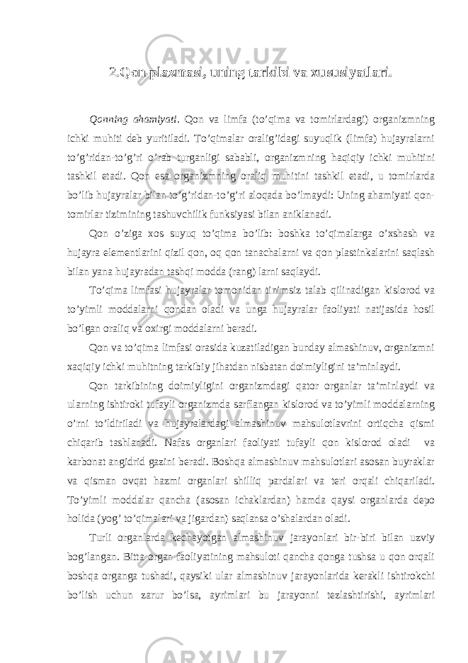 2.Qon plazmasi, uning tarkibi va xususiyatlari. Qonning ahamiyati. Qon va limfa (to’qima va tomirlardagi) organizmning ichki muhiti deb yuritiladi. To’qimalar oralig’idagi suyuqlik (limfa) hujayralarni to’g’ridan-to’g’ri o’rab turganligi sababli, organizmning haqiqiy ichki muhitini tashkil etadi. Qon esa organizmning oraliq muhitini tashkil etadi, u tomirlarda bo’lib hujayralar bilan to’g’ridan-to’g’ri aloqada bo’lmaydi: Uning ahamiyati qon- tomirlar tizimining tashuvchilik funksiyasi bilan aniklanadi. Qon o’ziga xos suyuq to’qima bo’lib: boshka to’qimalarga o’xshash va hujayra elementlarini qizil qon, oq qon tanachalarni va qon plastinkalarini saqlash bilan yana hujayradan tashqi modda (rang) larni saqlaydi. To’qima limfasi hujayralar tomonidan tinimsiz talab qilinadigan kislorod va to’yimli moddalarni qondan oladi va unga hujayralar faoliyati natijasida hosil bo’lgan oraliq va oxirgi moddalarni beradi. Qon va to’qima limfasi orasida kuzatiladigan bunday almashinuv, organizmni xaqiqiy ichki muhitning tarkibiy jihatdan nisbatan doimiyligini ta’minlaydi. Qon tarkibining doimiyligini organizmdagi qator organlar ta’minlaydi va ularning ishtiroki tufayli organizmda sarflangan kislorod va to’yimli moddalarning o’rni to’ldiriladi va hujayralardagi almashinuv mahsulotlavrini ortiqcha qismi chiqarib tashlanadi. Nafas organlari faoliyati tufayli qon kislorod oladi va karbonat angidrid gazini beradi. Boshqa almashinuv mahsulotlari asosan buyraklar va qisman ovqat hazmi organlari shilliq pardalari va teri orqali chiqariladi. To’yimli moddalar qancha (asosan ichaklardan) hamda qaysi organlarda depo holida (yog’ to’qimalari va jigardan) saqlansa o’shalardan oladi. Turli organlarda kechayotgan almashinuv jarayonlari bir-biri bilan uzviy bog’langan. Bitta organ faoliyatining mahsuloti qancha qonga tushsa u qon orqali boshqa organga tushadi, qaysiki ular almashinuv jarayonlarida kerakli ishtirokchi bo’lish uchun zarur bo’lsa, ayrimlari bu jarayonni tezlashtirishi, ayrimlari 