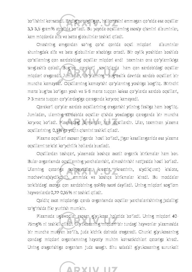 bo’lishini ko&#39;rsatadi. Endigina tug’ilgan, hali onasini emmagan qo’zida esa oqsillar 3,3-3,5 gram% atrofida bo’ladi. Bu paytda oqsillarning asosiy qismini albuminlar, kam miqdorda alfa va betta globulinlar tashkil qiladi. Onasining emgandan so’ng qo’zi qonida oqsil miqdori albuminlar shuningdek alfa va beta globulinlar xisobiga ortadi. Bir oylik yoshidan boshlab qo’zilarning qon zardobidagi oqsillar miqdori endi taxminan ona qo’ylarnikiga tenglashib qoladi. Bug’oz qorako’l sovliqlarda ham qon zardobidagi oqsillar miqdori o&#39;zgaradi. Jumladan, qo’ylarning bug’ozlik davrida zardob oqsillari bir muncha kamayadi. Oqsillarning kamayishi qo’ylarning yoshiga bog’liq. Birinchi marta bug’oz bo’lgan yosh va 5-6 marta tuqqan keksa qo’ylarda zardob oqsillari, 2-3 marta tuqqan qo’ylardagiga qaraganda ko&#39;proq kamayadi. Qorako’l qo’ylar zardob oqsillarining o&#39;zgarishi yilning fasliga ham bog’liq. Jumladan, ularning zardobida oqsillar qishda yozdagiga qaraganda bir muncha ko&#39;proq bo’ladi. Plazmadagi fermentlar ham oqsillardir. Ular, taxminan plazma oqsillarining 0,1% ga yaqin qismini tashkil qiladi. Plazma oqsillari asosan jigarda hosil bo’ladi, jigar kasallanganida esa plazma oqsillarni tarkibi ko’pchilik hollarda buziladi. Oqsillardan tashqari, plazmada boshqa azotli organik birikmalar ham bor. Bular organizmda oqsillarning parchalanishi, almashinishi natijasida hosil bo’ladi. Ularning qatoriga polipeptidlar, kreatin, kreatinin, siydik(urat) kislota, mochevina(siydikchil), ammiak va boshqa birikmalar kiradi. Bu moddalar tarkibidagi azotga qon zardobining qoldiq azoti deyiladi. Uning miqdori sog’lom hayvonlarda 0,22-0,35% ni tashkil qiladi. Qoldiq azot miqdoriga qarab organizmda oqsillar parchalanishining jadalligi to’g’risida fikr yuritish mumkin. Plazmada uglevodlar asosan glyukoza holatida bo’ladi. Uning miqdori 40- 75mg% ni tashkil qiladi. Glyukozaning miqdori bir turdagi hayvonlar plazmasida bir muncha muayan bo’lib, juda kichik doirada o&#39;zgaradi. Chunki glyukozaning qondagi miqdori organizmning hayotiy muhim ko&#39;rsatkichlari qatoriga kiradi. Uning o&#39;zgarishiga organizm juda sezgir. Shu sababli glyukozaning surunkali 