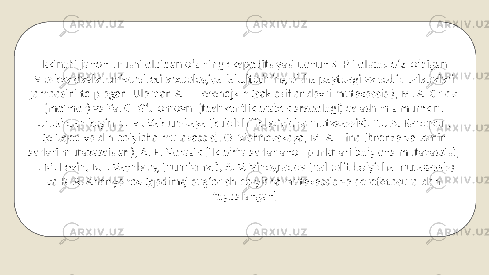 Ikkinchi jahon urushi oldidan oʻzining ekspeditsiyasi uchun S. P. Tolstov oʻzi oʻqigan Moskva davlat universiteti arxeologiya fakultetining oʻsha paytdagi va sobiq talabalari jamoasini toʻplagan. Ulardan A. I. Terenojkin (sak-skiflar davri mutaxassisi), M. A. Orlov (meʼmor) va Ya. G. Gʻulomovni (toshkentlik oʻzbek arxeologi) eslashimiz mumkin. Urushdan keyin N. M. Vakturskaya (kulolchilik boʻyicha mutaxassis), Yu. A. Rapoport (eʼtiqod va din boʻyicha mutaxassis), O. Vishnevskaya, M. A. Itina (bronza va temir asrlari mutaxassislari), A. E. Nerazik (ilk oʻrta asrlar aholi punktlari boʻyicha mutaxassis), L. M. Levin, B. I. Vaynberg (numizmat), A. V. Vinogradov (paleolit boʻyicha mutaxassis) va B. A. Andriyanov (qadimgi sugʻorish boʻyicha mutaxassis va aerofotosuratdan foydalangan) 