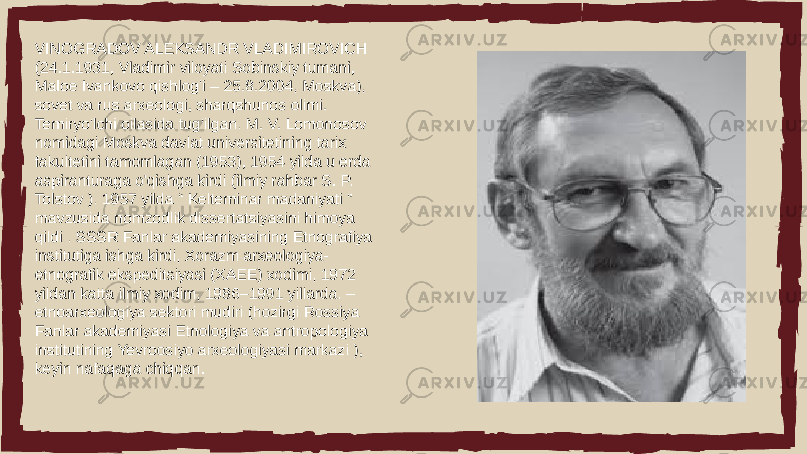 VINOGRADOV ALEKSANDR VLADIMIROVICH (24.1.1931, Vladimir viloyati Sobinskiy tumani, Maloe Ivankovo qishlogʻi – 25.8.2004, Moskva), sovet va rus arxeologi, sharqshunos olimi. Temiryo‘lchi oilasida tug‘ilgan. M. V. Lomonosov nomidagi Moskva davlat universitetining tarix fakultetini tamomlagan (1953), 1954 yilda u erda aspiranturaga o&#39;qishga kirdi (ilmiy rahbar S. P. Tolstov ). 1957 yilda “ Kelteminar madaniyati ” mavzusida nomzodlik dissertatsiyasini himoya qildi . SSSR Fanlar akademiyasining Etnografiya institutiga ishga kirdi, Xorazm arxeologiya- etnografik ekspeditsiyasi (XAEE) xodimi, 1972 yildan katta ilmiy xodim, 1986–1991 yillarda. – etnoarxeologiya sektori mudiri (hozirgi Rossiya Fanlar akademiyasi Etnologiya va antropologiya institutining Yevroosiyo arxeologiyasi markazi ), keyin nafaqaga chiqqan. 