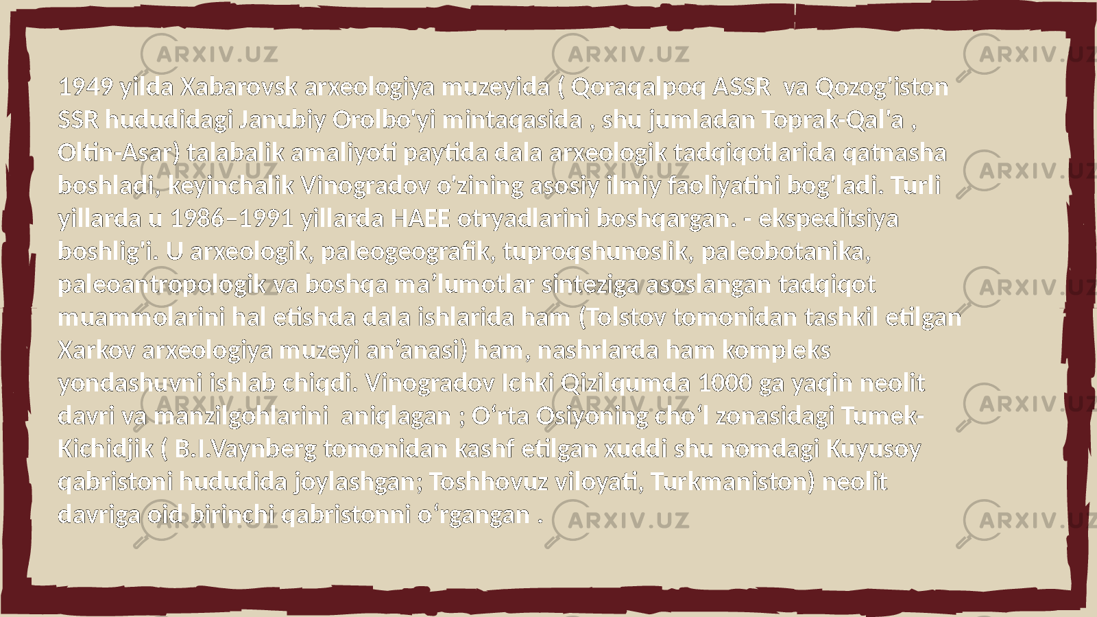 1949 yilda Xabarovsk arxeologiya muzeyida ( Qoraqalpoq ASSR va Qozog&#39;iston SSR hududidagi Janubiy Orolbo&#39;yi mintaqasida , shu jumladan Toprak-Qal&#39;a , Oltin-Asar) talabalik amaliyoti paytida dala arxeologik tadqiqotlarida qatnasha boshladi, keyinchalik Vinogradov o&#39;zining asosiy ilmiy faoliyatini bog&#39;ladi. Turli yillarda u 1986–1991 yillarda HAEE otryadlarini boshqargan. - ekspeditsiya boshlig&#39;i. U arxeologik, paleogeografik, tuproqshunoslik, paleobotanika, paleoantropologik va boshqa ma’lumotlar sinteziga asoslangan tadqiqot muammolarini hal etishda dala ishlarida ham (Tolstov tomonidan tashkil etilgan Xarkov arxeologiya muzeyi an’anasi) ham, nashrlarda ham kompleks yondashuvni ishlab chiqdi. Vinogradov Ichki Qizilqumda 1000 ga yaqin neolit davri va manzilgohlarini aniqlagan ; Oʻrta Osiyoning choʻl zonasidagi Tumek- Kichidjik ( B.I.Vaynberg tomonidan kashf etilgan xuddi shu nomdagi Kuyusoy qabristoni hududida joylashgan; Toshhovuz viloyati, Turkmaniston) neolit davriga oid birinchi qabristonni oʻrgangan . 