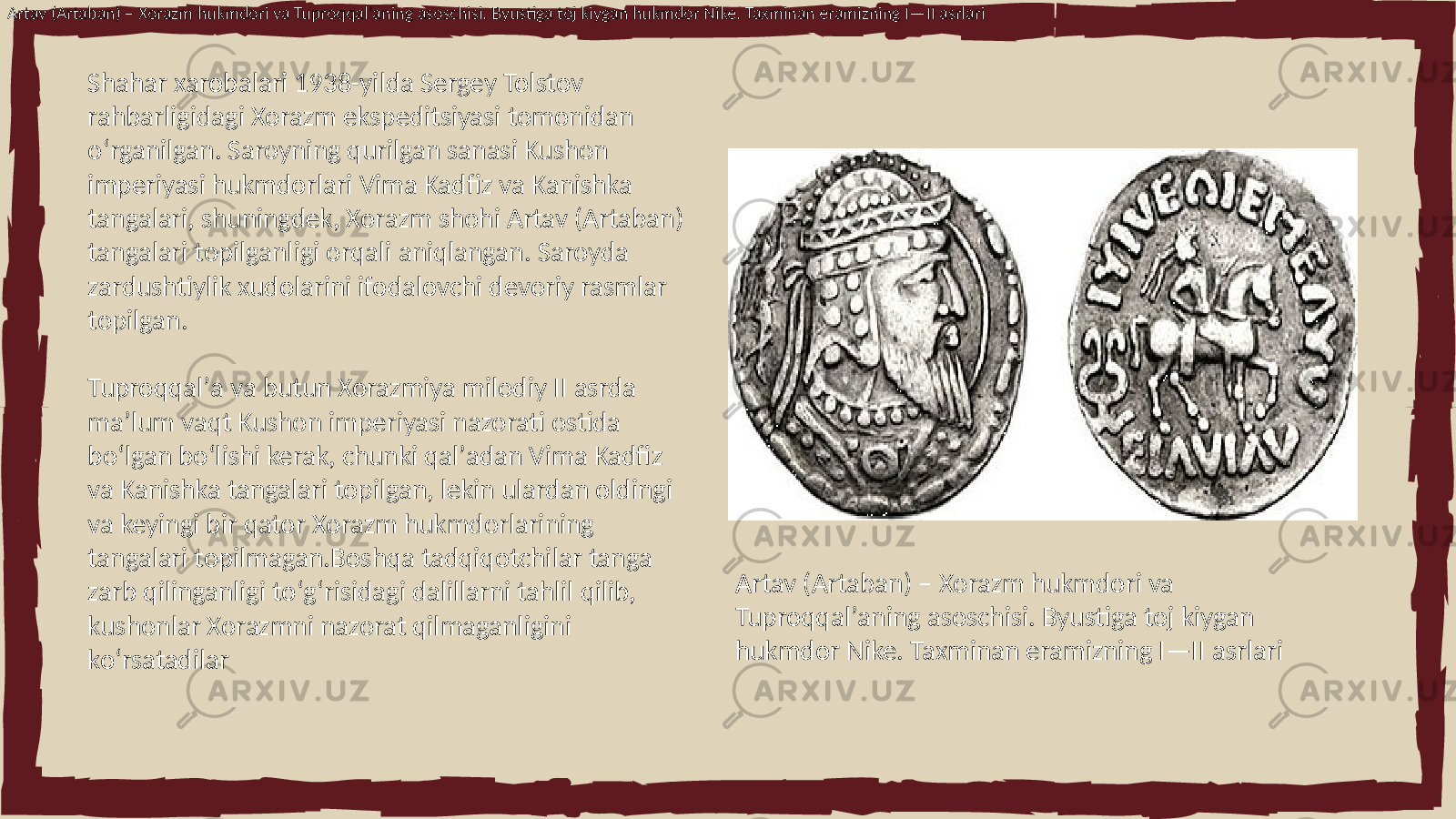 Artav (Artaban) – Xorazm hukmdori va Tuproqqalʼaning asoschisi. Byustiga toj kiygan hukmdor Nike. Taxminan eramizning I—II asrlari Shahar xarobalari 1938-yilda Sergey Tolstov rahbarligidagi Xorazm ekspeditsiyasi tomonidan oʻrganilgan. Saroyning qurilgan sanasi Kushon imperiyasi hukmdorlari Vima Kadfiz va Kanishka tangalari, shuningdek, Xorazm shohi Artav (Artaban) tangalari topilganligi orqali aniqlangan. Saroyda zardushtiylik xudolarini ifodalovchi devoriy rasmlar topilgan. Tuproqqalʼa va butun Xorazmiya milodiy II asrda maʼlum vaqt Kushon imperiyasi nazorati ostida boʻlgan boʻlishi kerak, chunki qalʼadan Vima Kadfiz va Kanishka tangalari topilgan, lekin ulardan oldingi va keyingi bir qator Xorazm hukmdorlarining tangalari topilmagan.Boshqa tadqiqotchilar tanga zarb qilinganligi toʻgʻrisidagi dalillarni tahlil qilib, kushonlar Xorazmni nazorat qilmaganligini koʻrsatadilar Artav (Artaban) – Xorazm hukmdori va Tuproqqalʼaning asoschisi. Byustiga toj kiygan hukmdor Nike. Taxminan eramizning I—II asrlari 
