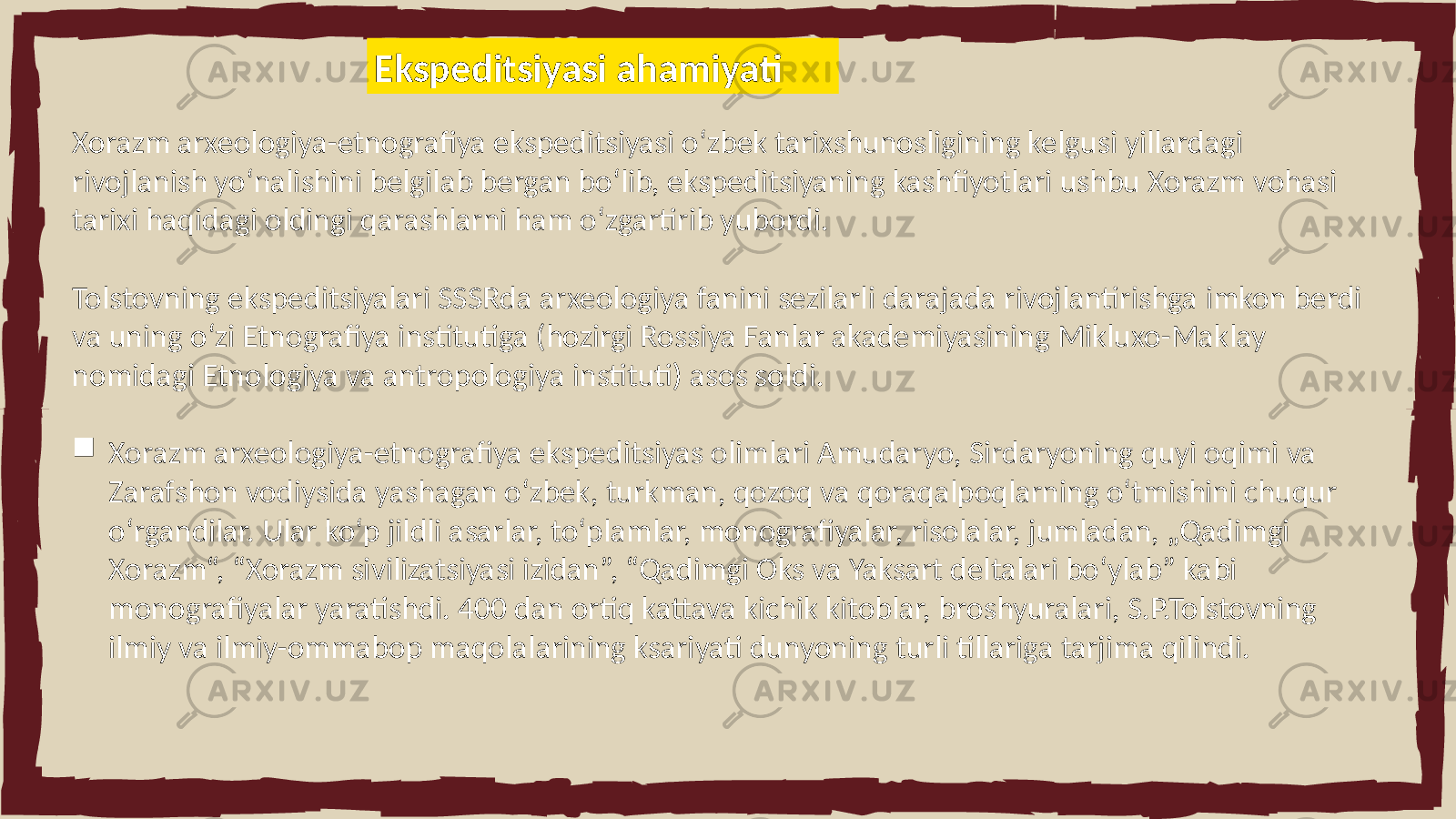 Xorazm arxeologiya-etnografiya ekspeditsiyasi oʻzbek tarixshunosligining kelgusi yillardagi rivojlanish yoʻnalishini belgilab bergan boʻlib, ekspeditsiyaning kashfiyotlari ushbu Xorazm vohasi tarixi haqidagi oldingi qarashlarni ham oʻzgartirib yubordi. Tolstovning ekspeditsiyalari SSSRda arxeologiya fanini sezilarli darajada rivojlantirishga imkon berdi va uning oʻzi Etnografiya institutiga (hozirgi Rossiya Fanlar akademiyasining Mikluxo-Maklay nomidagi Etnologiya va antropologiya instituti) asos soldi.  Xorazm arxeologiya-etnografiya ekspeditsiyas olimlari Amudaryo, Sirdaryoning quyi oqimi va Zarafshon vodiysida yashagan o‘zbek, turkman, qozoq va qoraqalpoqlarning o‘tmishini chuqur o‘rgandilar. Ular ko‘p jildli asarlar, to‘plamlar, monografiyalar, risolalar, jumladan, „Qadimgi Xorazm“, “Xorazm sivilizatsiyasi izidan”, “Qadimgi Oks va Yaksart deltalari boʻylab” kabi monografiyalar yaratishdi. 400 dan ortiq kattava kichik kitoblar, broshyuralari, S.P.Tolstovning ilmiy va ilmiy-ommabop maqolalarining ksariyati dunyoning turli tillariga tarjima qilindi. Ekspeditsiyasi ahamiyati 