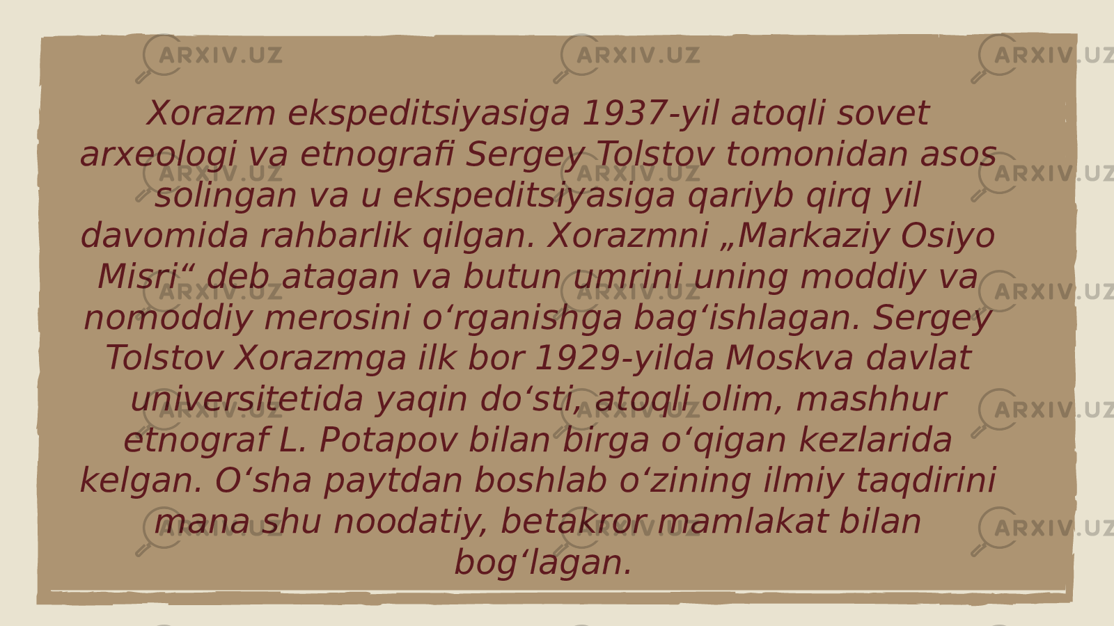 Xorazm ekspeditsiyasiga 1937-yil atoqli sovet arxeologi va etnografi Sergey Tolstov tomonidan asos solingan va u ekspeditsiyasiga qariyb qirq yil davomida rahbarlik qilgan. Xorazmni „Markaziy Osiyo Misri“ deb atagan va butun umrini uning moddiy va nomoddiy merosini oʻrganishga bagʻishlagan. Sergey Tolstov Xorazmga ilk bor 1929-yilda Moskva davlat universitetida yaqin doʻsti, atoqli olim, mashhur etnograf L. Potapov bilan birga oʻqigan kezlarida kelgan. Oʻsha paytdan boshlab oʻzining ilmiy taqdirini mana shu noodatiy, betakror mamlakat bilan bogʻlagan. 