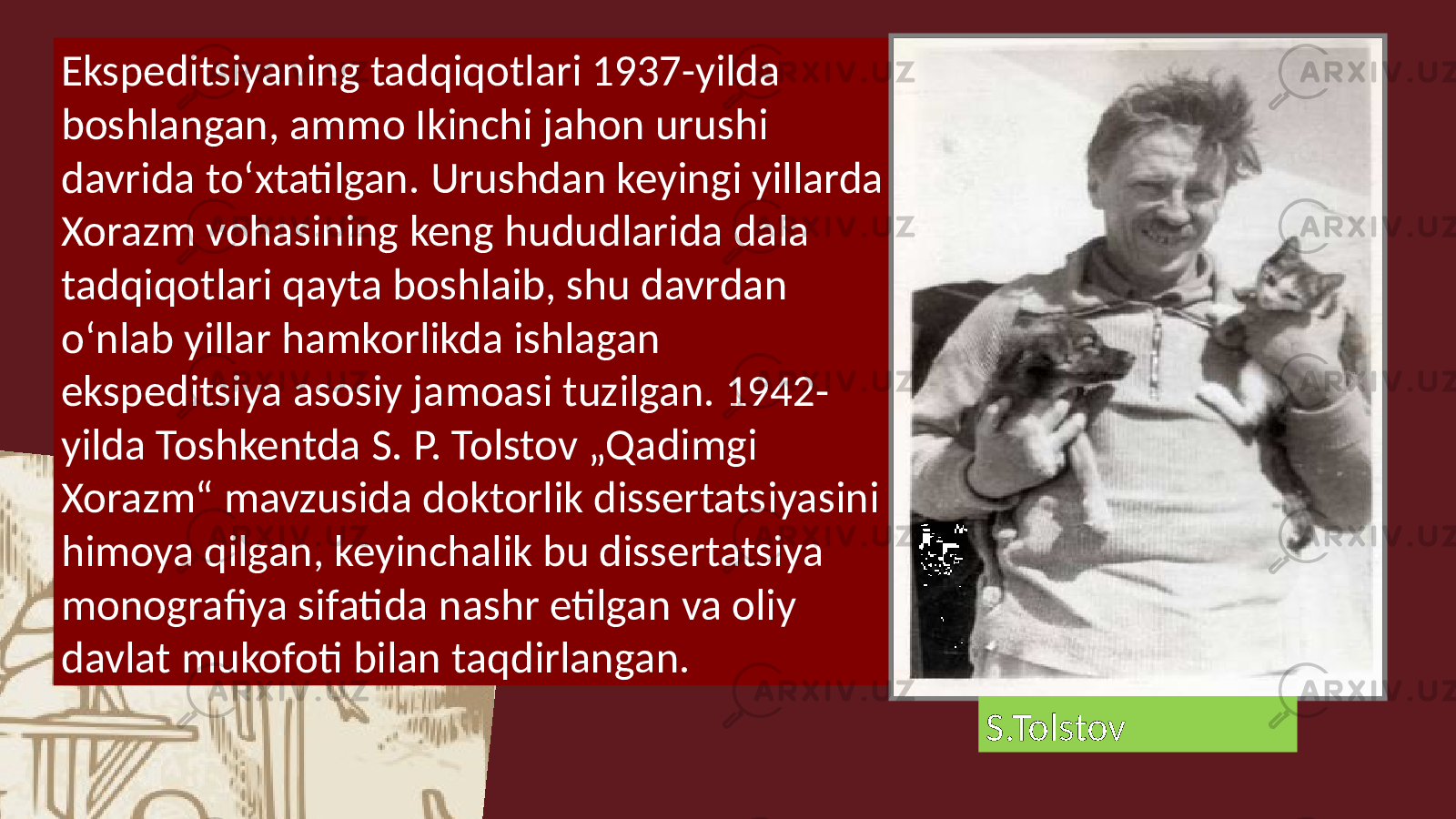 Ekspeditsiyaning tadqiqotlari 1937-yilda boshlangan, ammo Ikinchi jahon urushi davrida toʻxtatilgan. Urushdan keyingi yillarda Xorazm vohasining keng hududlarida dala tadqiqotlari qayta boshlaib, shu davrdan oʻnlab yillar hamkorlikda ishlagan ekspeditsiya asosiy jamoasi tuzilgan. 1942- yilda Toshkentda S. P. Tolstov „Qadimgi Xorazm“ mavzusida doktorlik dissertatsiyasini himoya qilgan, keyinchalik bu dissertatsiya monografiya sifatida nashr etilgan va oliy davlat mukofoti bilan taqdirlangan. S.Tolstov 